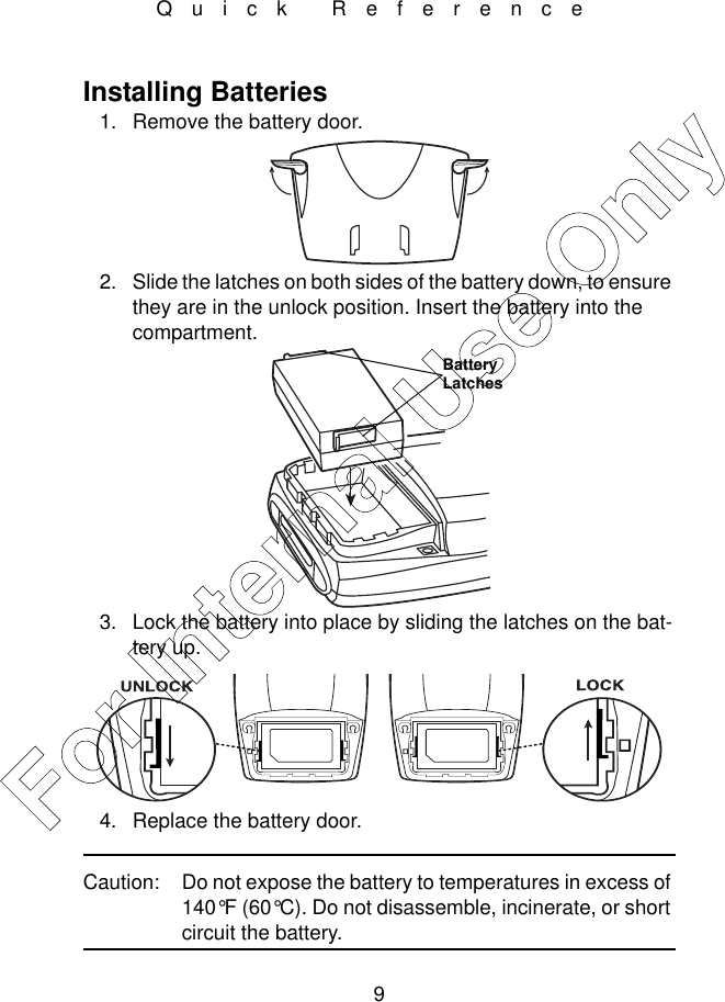 9Quick ReferenceInstalling Batteries1. Remove the battery door.2. Slide the latches on both sides of the battery down, to ensure they are in the unlock position. Insert the battery into the compartment.3. Lock the battery into place by sliding the latches on the bat-tery up.4. Replace the battery door.Caution: Do not expose the battery to temperatures in excess of 140°F (60°C). Do not disassemble, incinerate, or short circuit the battery. Battery LatchesFor Internal Use Only