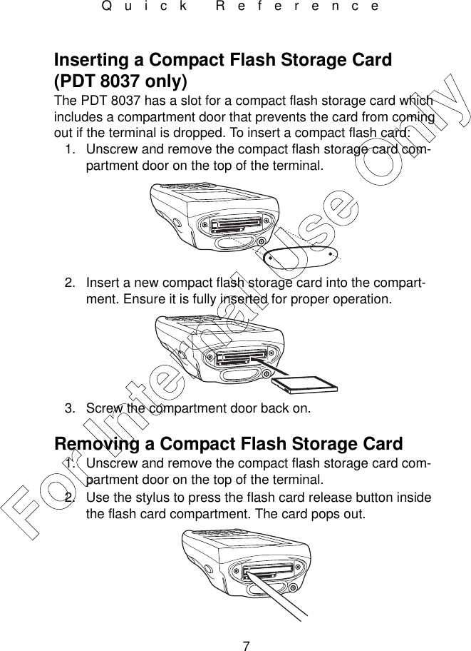 7Quick ReferenceInserting a Compact Flash Storage Card (PDT 8037 only)The PDT 8037 has a slot for a compact flash storage card which includes a compartment door that prevents the card from coming out if the terminal is dropped. To insert a compact flash card:1. Unscrew and remove the compact flash storage card com-partment door on the top of the terminal.2. Insert a new compact flash storage card into the compart-ment. Ensure it is fully inserted for proper operation. 3. Screw the compartment door back on.Removing a Compact Flash Storage Card 1. Unscrew and remove the compact flash storage card com-partment door on the top of the terminal.2. Use the stylus to press the flash card release button inside the flash card compartment. The card pops out. For Internal Use Only