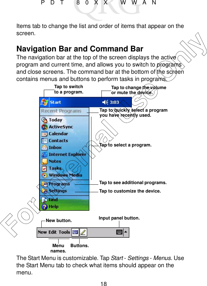 18PDT 80XX WWANItems tab to change the list and order of items that appear on the screen. Navigation Bar and Command BarThe navigation bar at the top of the screen displays the active program and current time, and allows you to switch to programs and close screens. The command bar at the bottom of the screen contains menus and buttons to perform tasks in programs.The Start Menu is customizable. Tap Start - Settings - Menus. Use the Start Menu tab to check what items should appear on the menu. Tap to change the volume or mute the device.Tap to quickly select a program you have recently used.Tap to select a program.Tap to see additional programs.Tap to customize the device.New button.Menu names. Buttons.Input panel button.Tap to switch to a program.For Internal Use Only