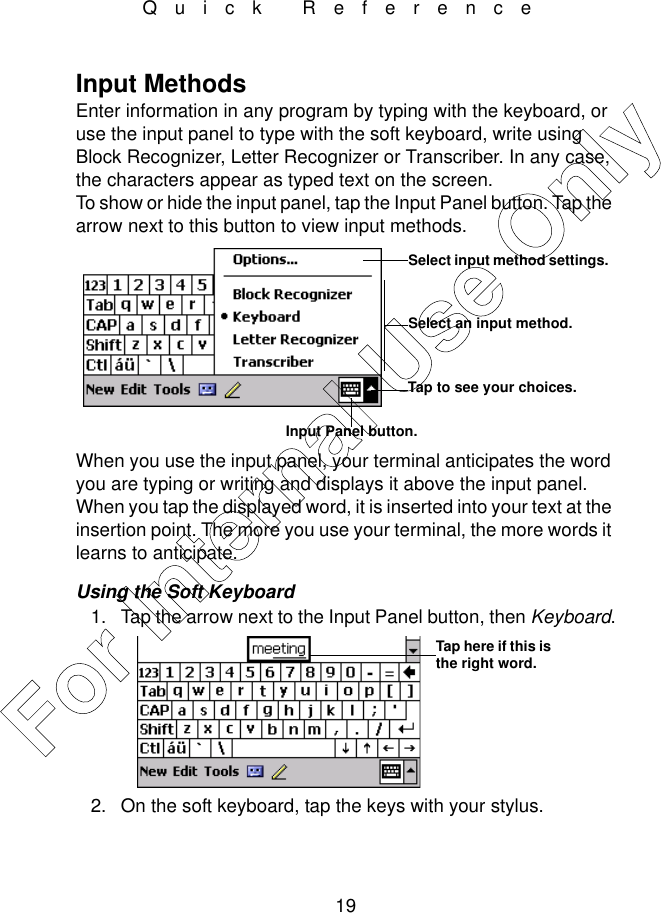 19Quick ReferenceInput MethodsEnter information in any program by typing with the keyboard, or use the input panel to type with the soft keyboard, write using Block Recognizer, Letter Recognizer or Transcriber. In any case, the characters appear as typed text on the screen. To show or hide the input panel, tap the Input Panel button. Tap the arrow next to this button to view input methods.When you use the input panel, your terminal anticipates the word you are typing or writing and displays it above the input panel. When you tap the displayed word, it is inserted into your text at the insertion point. The more you use your terminal, the more words it learns to anticipate.Using the Soft Keyboard1. Tap the arrow next to the Input Panel button, then Keyboard.2. On the soft keyboard, tap the keys with your stylus.Select an input method.Tap to see your choices.Select input method settings.Input Panel button.Tap here if this is the right word.For Internal Use Only