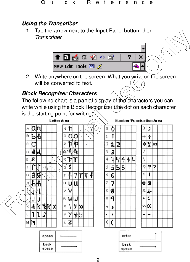 21Quick ReferenceUsing the Transcriber1. Tap the arrow next to the Input Panel button, then Transcriber.2. Write anywhere on the screen. What you write on the screen will be converted to text. Block Recognizer CharactersThe following chart is a partial display of the characters you can write while using the Block Recognizer (the dot on each character is the starting point for writing).For Internal Use Only