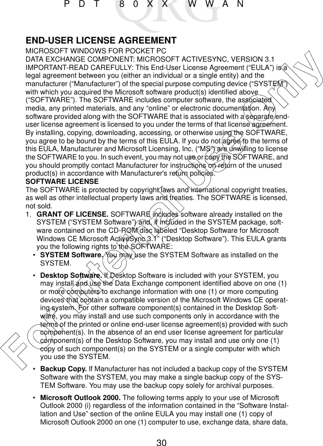 30PDT 80XX WWANEND-USER LICENSE AGREEMENTMICROSOFT WINDOWS FOR POCKET PCDATA EXCHANGE COMPONENT: MICROSOFT ACTIVESYNC, VERSION 3.1IMPORTANT-READ CAREFULLY: This End-User License Agreement (“EULA”) is a legal agreement between you (either an individual or a single entity) and the manufacturer (“Manufacturer”) of the special purpose computing device (“SYSTEM”) with which you acquired the Microsoft software product(s) identified above (“SOFTWARE”). The SOFTWARE includes computer software, the associated media, any printed materials, and any “online” or electronic documentation. Any software provided along with the SOFTWARE that is associated with a separate end-user license agreement is licensed to you under the terms of that license agreement. By installing, copying, downloading, accessing, or otherwise using the SOFTWARE, you agree to be bound by the terms of this EULA. If you do not agree to the terms of this EULA, Manufacturer and Microsoft Licensing, Inc. (“MS”) are unwilling to license the SOFTWARE to you. In such event, you may not use or copy the SOFTWARE, and you should promptly contact Manufacturer for instructions on return of the unused product(s) in accordance with Manufacturer&apos;s return policies.SOFTWARE LICENSEThe SOFTWARE is protected by copyright laws and international copyright treaties, as well as other intellectual property laws and treaties. The SOFTWARE is licensed, not sold.1. GRANT OF LICENSE. SOFTWARE includes software already installed on the SYSTEM (“SYSTEM Software”) and, if included in the SYSTEM package, soft-ware contained on the CD-ROM disc labeled “Desktop Software for Microsoft Windows CE Microsoft ActiveSync 3.1” (“Desktop Software”). This EULA grants you the following rights to the SOFTWARE:•SYSTEM Software. You may use the SYSTEM Software as installed on the SYSTEM.•Desktop Software. If Desktop Software is included with your SYSTEM, you may install and use the Data Exchange component identified above on one (1) or more computers to exchange information with one (1) or more computing devices that contain a compatible version of the Microsoft Windows CE operat-ing system. For other software component(s) contained in the Desktop Soft-ware, you may install and use such components only in accordance with the terms of the printed or online end-user license agreement(s) provided with such component(s). In the absence of an end user license agreement for particular component(s) of the Desktop Software, you may install and use only one (1) copy of such component(s) on the SYSTEM or a single computer with which you use the SYSTEM.•Backup Copy. If Manufacturer has not included a backup copy of the SYSTEM Software with the SYSTEM, you may make a single backup copy of the SYS-TEM Software. You may use the backup copy solely for archival purposes.•Microsoft Outlook 2000. The following terms apply to your use of Microsoft Outlook 2000 (i) regardless of the information contained in the “Software Instal-lation and Use” section of the online EULA you may install one (1) copy of Microsoft Outlook 2000 on one (1) computer to use, exchange data, share data, For Internal Use Only