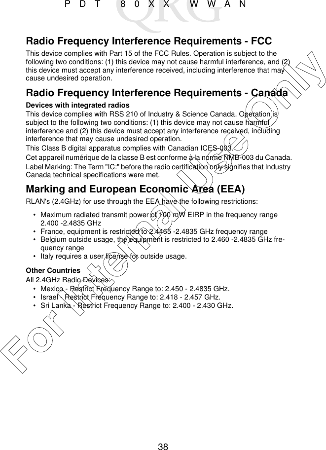 38PDT 80XX WWANRadio Frequency Interference Requirements - FCCThis device complies with Part 15 of the FCC Rules. Operation is subject to the following two conditions: (1) this device may not cause harmful interference, and (2) this device must accept any interference received, including interference that may cause undesired operation. Radio Frequency Interference Requirements - CanadaDevices with integrated radiosThis device complies with RSS 210 of Industry &amp; Science Canada. Operation is subject to the following two conditions: (1) this device may not cause harmful interference and (2) this device must accept any interference received, including interference that may cause undesired operation.This Class B digital apparatus complies with Canadian ICES-003.Cet appareil numérique de la classe B est conforme à la norme NMB-003 du Canada.Label Marking: The Term &quot;IC:&quot; before the radio certification only signifies that Industry Canada technical specifications were met.Marking and European Economic Area (EEA)RLAN&apos;s (2.4GHz) for use through the EEA have the following restrictions:• Maximum radiated transmit power of 100 mW EIRP in the frequency range 2.400 -2.4835 GHz• France, equipment is restricted to 2.4465 -2.4835 GHz frequency range• Belgium outside usage, the equipment is restricted to 2.460 -2.4835 GHz fre-quency range• Italy requires a user license for outside usage.Other CountriesAll 2.4GHz Radio Devices:• Mexico - Restrict Frequency Range to: 2.450 - 2.4835 GHz.• Israel - Restrict Frequency Range to: 2.418 - 2.457 GHz.• Sri Lanka - Restrict Frequency Range to: 2.400 - 2.430 GHz. For Internal Use Only