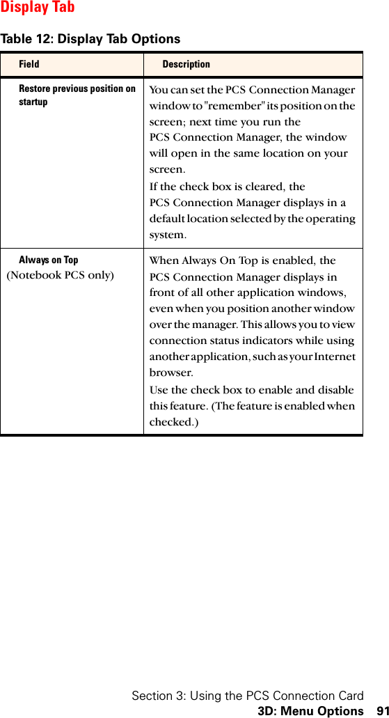 Section 3: Using the PCS Connection Card3D: Menu Options 91Display TabTable 12: Display Tab OptionsField DescriptionRestore previous position on startupYou can set the PCS Connection Manager window to &quot;remember&quot; its position on the screen; next time you run the PCS Connection Manager, the window will open in the same location on your screen.If the check box is cleared, the PCS Connection Manager displays in a default location selected by the operating system.Always on Top(Notebook PCS only)When Always On Top is enabled, the PCS Connection Manager displays in front of all other application windows, even when you position another window over the manager. This allows you to view connection status indicators while using another application, such as your Internet browser.Use the check box to enable and disable this feature. (The feature is enabled when checked.)