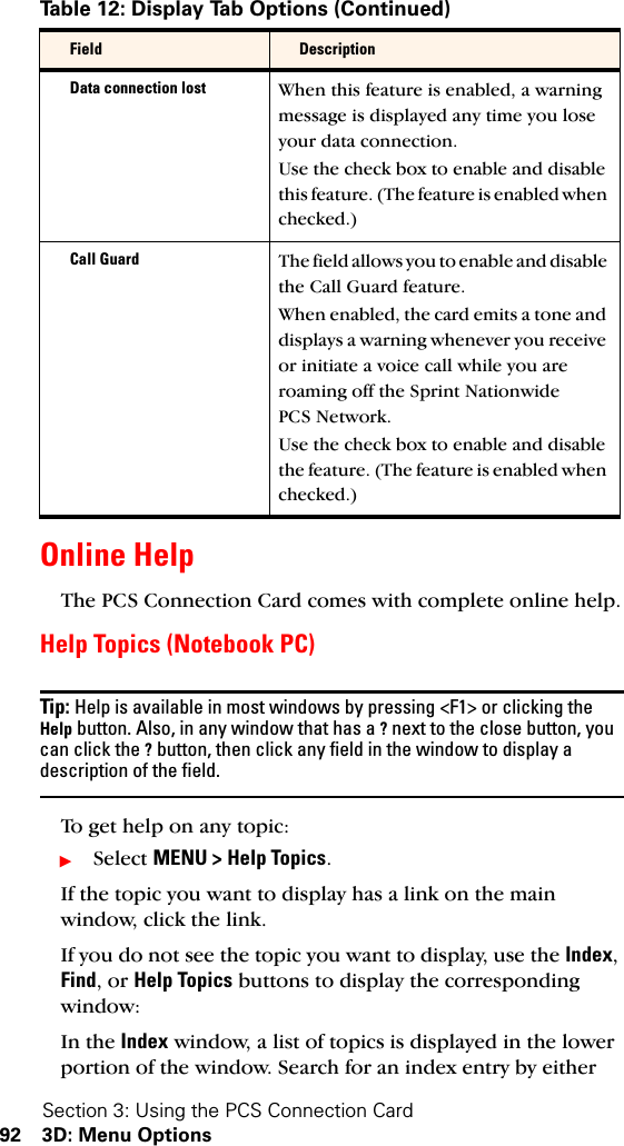 Section 3: Using the PCS Connection Card92 3D: Menu OptionsOnline Help The PCS Connection Card comes with complete online help.Help Topics (Notebook PC)Tip: Help is available in most windows by pressing &lt;F1&gt; or clicking the Help button. Also, in any window that has a ? next to the close button, you can click the ? button, then click any field in the window to display a description of the field.To get help on any topic:ᮣSelect MENU &gt; Help Topics.If the topic you want to display has a link on the main window, click the link.If you do not see the topic you want to display, use the Index, Find, or Help Topics buttons to display the corresponding window:In the Index window, a list of topics is displayed in the lower portion of the window. Search for an index entry by either Data connection lost When this feature is enabled, a warning message is displayed any time you lose your data connection.Use the check box to enable and disable this feature. (The feature is enabled when checked.)Call Guard The field allows you to enable and disable the Call Guard feature.When enabled, the card emits a tone and displays a warning whenever you receive or initiate a voice call while you are roaming off the Sprint Nationwide PCS Network.Use the check box to enable and disable the feature. (The feature is enabled when checked.)Table 12: Display Tab Options (Continued)Field Description