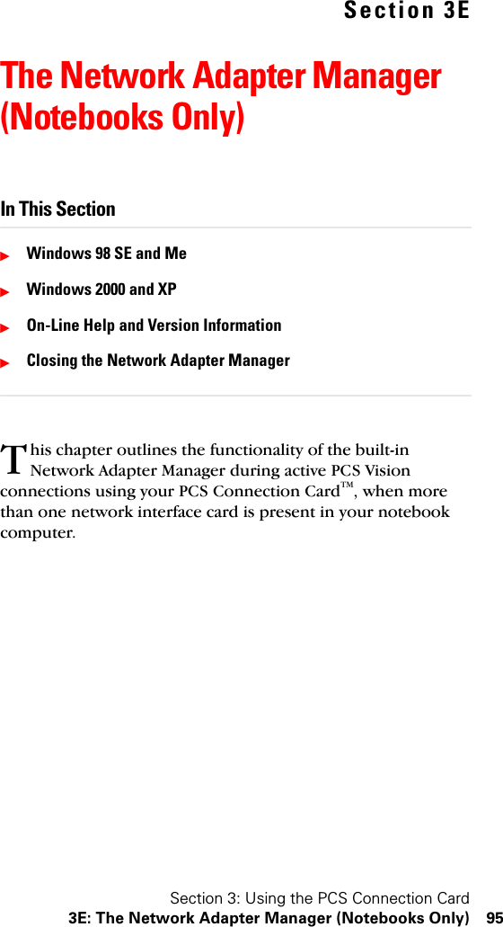 Section 3: Using the PCS Connection Card3E: The Network Adapter Manager (Notebooks Only) 95Section 3EThe Network Adapter Manager (Notebooks Only)In This SectionᮣWindows 98 SE and MeᮣWindows 2000 and XPᮣOn-Line Help and Version InformationᮣClosing the Network Adapter Managerhis chapter outlines the functionality of the built-in Network Adapter Manager during active PCS Vision connections using your PCS Connection CardTM, when more than one network interface card is present in your notebook computer.T