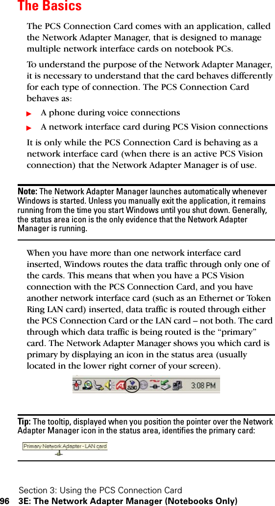 Section 3: Using the PCS Connection Card96 3E: The Network Adapter Manager (Notebooks Only)The BasicsThe PCS Connection Card comes with an application, called the Network Adapter Manager, that is designed to manage multiple network interface cards on notebook PCs. To understand the purpose of the Network Adapter Manager, it is necessary to understand that the card behaves differently for each type of connection. The PCS Connection Card behaves as:ᮣA phone during voice connectionsᮣA network interface card during PCS Vision connectionsIt is only while the PCS Connection Card is behaving as a network interface card (when there is an active PCS Vision connection) that the Network Adapter Manager is of use.Note: The Network Adapter Manager launches automatically whenever Windows is started. Unless you manually exit the application, it remains running from the time you start Windows until you shut down. Generally, the status area icon is the only evidence that the Network Adapter Manager is running. When you have more than one network interface card inserted, Windows routes the data traffic through only one of the cards. This means that when you have a PCS Vision connection with the PCS Connection Card, and you have another network interface card (such as an Ethernet or Token Ring LAN card) inserted, data traffic is routed through either the PCS Connection Card or the LAN card – not both. The card through which data traffic is being routed is the “primary” card. The Network Adapter Manager shows you which card is primary by displaying an icon in the status area (usually located in the lower right corner of your screen).Tip: The tooltip, displayed when you position the pointer over the Network Adapter Manager icon in the status area, identifies the primary card: 