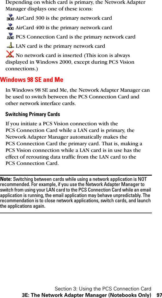 Section 3: Using the PCS Connection Card3E: The Network Adapter Manager (Notebooks Only) 97Depending on which card is primary, the Network Adapter Manager displays one of these icons:AirCard 300 is the primary network cardAirCard 400 is the primary network cardPCS Connection Card is the primary network cardLAN card is the primary network cardNo network card is inserted (This icon is always displayed in Windows 2000, except during PCS Vision connections.)Windows 98 SE and MeIn Windows 98 SE and Me, the Network Adapter Manager can be used to switch between the PCS Connection Card and other network interface cards. Switching Primary CardsIf you initiate a PCS Vision connection with the PCS Connection Card while a LAN card is primary, the Network Adapter Manager automatically makes the PCS Connection Card the primary card. That is, making a PCS Vision connection while a LAN card is in use has the effect of rerouting data traffic from the LAN card to the PCS Connection Card.Note: Switching between cards while using a network application is NOT recommended. For example, if you use the Network Adapter Manager to switch from using your LAN card to the PCS Connection Card while an email application is running, the email application may behave unpredictably. The recommendation is to close network applications, switch cards, and launch the applications again.