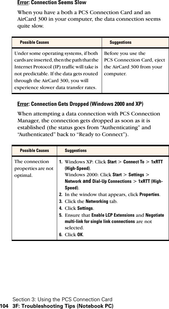 Section 3: Using the PCS Connection Card104 3F: Troubleshooting Tips (Notebook PC)Error: Connection Seems SlowWhen you have a both a PCS Connection Card and an AirCard 300 in your computer, the data connection seems quite slow.Error: Connection Gets Dropped (Windows 2000 and XP)When attempting a data connection with PCS Connection Manager, the connection gets dropped as soon as it is established (the status goes from “Authenticating” and “Authenticated” back to “Ready to Connect”).Possible Causes SuggestionsUnder some operating systems, if both cards are inserted, then the path that the Internet Protocol (IP) traffic will take is not predictable. If the data gets routed through the AirCard 300, you will experience slower data transfer rates.Before you use the PCS Connection Card, eject the AirCard 300 from your computer.Possible Causes SuggestionsThe connection properties are not optimal.1. Windows XP: Click Start &gt; Connect To &gt; 1xRTT (High-Speed).Windows 2000: Click Start &gt; Settings &gt; Network and Dial-Up Connections &gt; 1xRTT (High-Speed).2. In the window that appears, click Properties.3. Click the Networking tab.4. Click Settings.5. Ensure that Enable LCP Extensions and Negotiate multi-link for single link connections are not selected.6. Click OK.