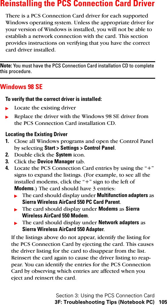 Section 3: Using the PCS Connection Card3F: Troubleshooting Tips (Notebook PC) 105Reinstalling the PCS Connection Card DriverThere is a PCS Connection Card driver for each supported Windows operating system. Unless the appropriate driver for your version of Windows is installed, you will not be able to establish a network connection with the card. This section provides instructions on verifying that you have the correct card driver installed.Note: You must have the PCS Connection Card installation CD to complete this procedure.Windows 98 SETo verify that the correct driver is installed:ᮣLocate the existing driverᮣReplace the driver with the Windows 98 SE driver from the PCS Connection Card installation CD.Locating the Existing Driver1. Close all Windows programs and open the Control Panel by selecting Start &gt; Settings &gt; Control Panel.2. Double click the System icon.3. Click the Device Manager tab.4. Locate the PCS Connection Card entries by using the “+” signs to expand the listings. (For example, to see all the installed modems, click the “+” sign to the left of Modems.) The card should have 3 entries:ᮣThe card should display under Multifunction adapters as Sierra Wireless AirCard 550 PC Card Parent.ᮣThe card should display under Modems as Sierra Wireless AirCard 550 Modem.ᮣThe card should display under Network adapters as Sierra Wireless AirCard 550 Adapter.If the listings above do not appear, identify the listing for the PCS Connection Card by ejecting the card. This causes the driver listing for the card to disappear from the list. Reinsert the card again to cause the driver listing to reap-pear. You can identify the entries for the PCS Connection Card by observing which entries are affected when you eject and reinsert the card.