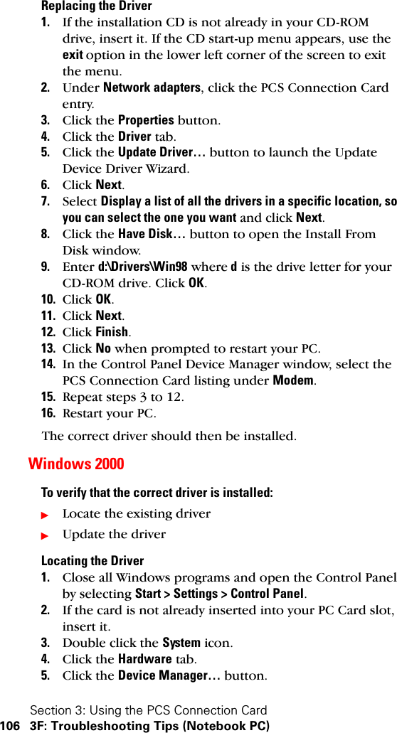 Section 3: Using the PCS Connection Card106 3F: Troubleshooting Tips (Notebook PC)Replacing the Driver1. If the installation CD is not already in your CD-ROM drive, insert it. If the CD start-up menu appears, use the exit option in the lower left corner of the screen to exit the menu.2. Under Network adapters, click the PCS Connection Card entry.3. Click the Properties button.4. Click the Driver tab.5. Click the Update Driver… button to launch the Update Device Driver Wizard.6. Click Next.7. Select Display a list of all the drivers in a specific location, so you can select the one you want and click Next.8. Click the Have Disk… button to open the Install From Disk window.9. Enter d:\Drivers\Win98 where d is the drive letter for your CD-ROM drive. Click OK.10. Click OK.11. Click Next.12. Click Finish.13. Click No when prompted to restart your PC.14. In the Control Panel Device Manager window, select the PCS Connection Card listing under Modem.15. Repeat steps 3 to 12.16. Restart your PC.The correct driver should then be installed.Windows 2000To verify that the correct driver is installed:ᮣLocate the existing driverᮣUpdate the driverLocating the Driver1. Close all Windows programs and open the Control Panel by selecting Start &gt; Settings &gt; Control Panel.2. If the card is not already inserted into your PC Card slot, insert it.3. Double click the System icon.4. Click the Hardware tab.5. Click the Device Manager… button.