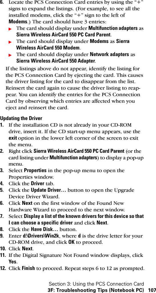 Section 3: Using the PCS Connection Card3F: Troubleshooting Tips (Notebook PC) 1076. Locate the PCS Connection Card entries by using the “+” signs to expand the listings. (For example, to see all the installed modems, click the “+” sign to the left of Modems.) The card should have 3 entries:ᮣThe card should display under Multifunction adapters as Sierra Wireless AirCard 550 PC Card Parent.ᮣThe card should display under Modems as Sierra Wireless AirCard 550 Modem.ᮣThe card should display under Network adapters as Sierra Wireless AirCard 550 Adapter.If the listings above do not appear, identify the listing for the PCS Connection Card by ejecting the card. This causes the driver listing for the card to disappear from the list. Reinsert the card again to cause the driver listing to reap-pear. You can identify the entries for the PCS Connection Card by observing which entries are affected when you eject and reinsert the card. Updating the Driver1. If the installation CD is not already in your CD-ROM drive, insert it. If the CD start-up menu appears, use the exit option in the lower left corner of the screen to exit the menu.2. Right click Sierra Wireless AirCard 550 PC Card Parent (or the card listing under Multifunction adapters) to display a pop-up menu.3. Select Properties in the pop-up menu to open the Properties window.4. Click the Driver tab.5. Click the Update Driver… button to open the Upgrade Device Driver Wizard.6. Click Next on the first window of the Found New Hardware Wizard to proceed to the next window.7. Select Display a list of the known drivers for this device so that I can choose a specific driver and click Next.8. Click the Have Disk… button.9. Enter d:\Drivers\Win2k, where d is the drive letter for your CD-ROM drive, and click OK to proceed.10. Click Next.11. If the Digital Signature Not Found window displays, click Yes.12. Click Finish to proceed. Repeat steps 6 to 12 as prompted.