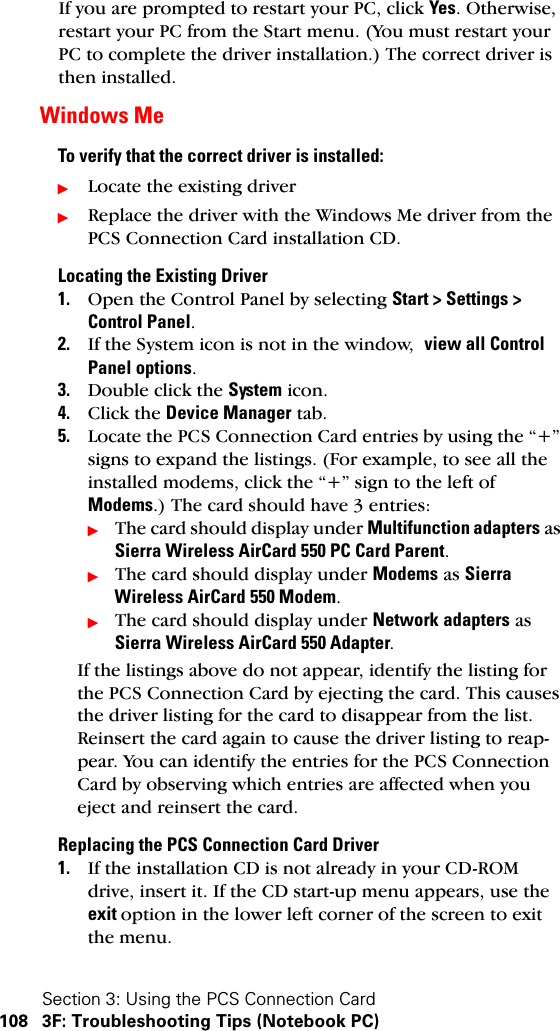 Section 3: Using the PCS Connection Card108 3F: Troubleshooting Tips (Notebook PC)If you are prompted to restart your PC, click Yes. Otherwise, restart your PC from the Start menu. (You must restart your PC to complete the driver installation.) The correct driver is then installed.Windows MeTo verify that the correct driver is installed:ᮣLocate the existing driverᮣReplace the driver with the Windows Me driver from the PCS Connection Card installation CD.Locating the Existing Driver1. Open the Control Panel by selecting Start &gt; Settings &gt; Control Panel.2. If the System icon is not in the window,  view all Control Panel options.3. Double click the System icon.4. Click the Device Manager tab.5. Locate the PCS Connection Card entries by using the “+” signs to expand the listings. (For example, to see all the installed modems, click the “+” sign to the left of Modems.) The card should have 3 entries:ᮣThe card should display under Multifunction adapters as Sierra Wireless AirCard 550 PC Card Parent.ᮣThe card should display under Modems as Sierra Wireless AirCard 550 Modem.ᮣThe card should display under Network adapters as Sierra Wireless AirCard 550 Adapter.If the listings above do not appear, identify the listing for the PCS Connection Card by ejecting the card. This causes the driver listing for the card to disappear from the list. Reinsert the card again to cause the driver listing to reap-pear. You can identify the entries for the PCS Connection Card by observing which entries are affected when you eject and reinsert the card.Replacing the PCS Connection Card Driver1. If the installation CD is not already in your CD-ROM drive, insert it. If the CD start-up menu appears, use the exit option in the lower left corner of the screen to exit the menu.