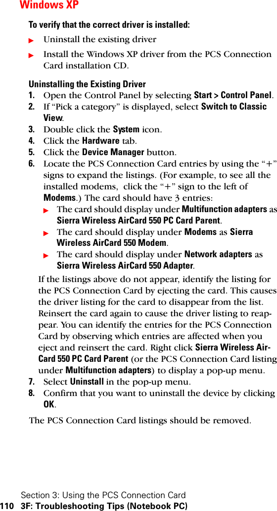 Section 3: Using the PCS Connection Card110 3F: Troubleshooting Tips (Notebook PC)Windows XPTo verify that the correct driver is installed:ᮣUninstall the existing driverᮣInstall the Windows XP driver from the PCS Connection Card installation CD.Uninstalling the Existing Driver1. Open the Control Panel by selecting Start &gt; Control Panel.2. If “Pick a category” is displayed, select Switch to Classic View.3. Double click the System icon.4. Click the Hardware tab.5. Click the Device Manager button.6. Locate the PCS Connection Card entries by using the “+” signs to expand the listings. (For example, to see all the installed modems,  click the “+” sign to the left of Modems.) The card should have 3 entries:ᮣThe card should display under Multifunction adapters as Sierra Wireless AirCard 550 PC Card Parent.ᮣThe card should display under Modems as Sierra Wireless AirCard 550 Modem.ᮣThe card should display under Network adapters as Sierra Wireless AirCard 550 Adapter.If the listings above do not appear, identify the listing for the PCS Connection Card by ejecting the card. This causes the driver listing for the card to disappear from the list. Reinsert the card again to cause the driver listing to reap-pear. You can identify the entries for the PCS Connection Card by observing which entries are affected when you eject and reinsert the card. Right click Sierra Wireless Air-Card 550 PC Card Parent (or the PCS Connection Card listing under Multifunction adapters) to display a pop-up menu.7. Select Uninstall in the pop-up menu.8. Confirm that you want to uninstall the device by clicking OK.The PCS Connection Card listings should be removed.