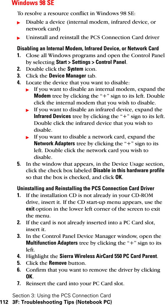 Section 3: Using the PCS Connection Card112 3F: Troubleshooting Tips (Notebook PC)Windows 98 SETo resolve a resource conflict in Windows 98 SE:ᮣDisable a device (internal modem, infrared device, or network card)ᮣUninstall and reinstall the PCS Connection Card driverDisabling an Internal Modem, Infrared Device, or Network Card1. Close all Windows programs and open the Control Panel by selecting Start &gt; Settings &gt; Control Panel.2. Double click the System icon.3. Click the Device Manager tab.4. Locate the device that you want to disable:ᮣIf you want to disable an internal modem, expand the Modem tree by clicking the “+” sign to its left. Double click the internal modem that you wish to disable. ᮣIf you want to disable an infrared device, expand the Infrared Devices tree by clicking the “+” sign to its left. Double click the infrared device that you wish to disable.ᮣIf you want to disable a network card, expand the Network Adapters tree by clicking the “+” sign to its left. Double click the network card you wish to disable.5. In the window that appears, in the Device Usage section, click the check box labeled Disable in this hardware profile so that the box is checked, and click OK.Uninstalling and Reinstalling the PCS Connection Card Driver1. If the installation CD is not already in your CD-ROM drive, insert it. If the CD start-up menu appears, use the exit option in the lower left corner of the screen to exit the menu.2. If the card is not already inserted into a PC Card slot, insert it.3. In the Control Panel Device Manager window, open the Multifunction Adapters tree by clicking the “+” sign to its left.4. Highlight the Sierra Wireless AirCard 550 PC Card Parent.5. Click the Remove button.6. Confirm that you want to remove the driver by clicking OK.7. Reinsert the card into your PC Card slot.