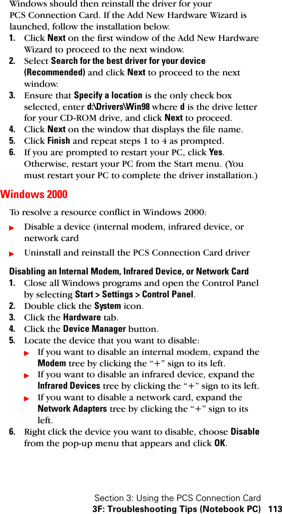 Section 3: Using the PCS Connection Card3F: Troubleshooting Tips (Notebook PC) 113Windows should then reinstall the driver for your PCS Connection Card. If the Add New Hardware Wizard is launched, follow the installation below.1. Click Next on the first window of the Add New Hardware Wizard to proceed to the next window. 2. Select Search for the best driver for your device (Recommended) and click Next to proceed to the next window.3. Ensure that Specify a location is the only check box selected, enter d:\Drivers\Win98 where d is the drive letter for your CD-ROM drive, and click Next to proceed.4. Click Next on the window that displays the file name.5. Click Finish and repeat steps 1 to 4 as prompted.6. If you are prompted to restart your PC, click Yes. Otherwise, restart your PC from the Start menu. (You must restart your PC to complete the driver installation.)Windows 2000To resolve a resource conflict in Windows 2000:ᮣDisable a device (internal modem, infrared device, or network cardᮣUninstall and reinstall the PCS Connection Card driverDisabling an Internal Modem, Infrared Device, or Network Card1. Close all Windows programs and open the Control Panel by selecting Start &gt; Settings &gt; Control Panel.2. Double click the System icon.3. Click the Hardware tab.4. Click the Device Manager button.5. Locate the device that you want to disable:ᮣIf you want to disable an internal modem, expand the Modem tree by clicking the “+” sign to its left. ᮣIf you want to disable an infrared device, expand the Infrared Devices tree by clicking the “+” sign to its left. ᮣIf you want to disable a network card, expand the Network Adapters tree by clicking the “+” sign to its left.  6. Right click the device you want to disable, choose Disable from the pop-up menu that appears and click OK.