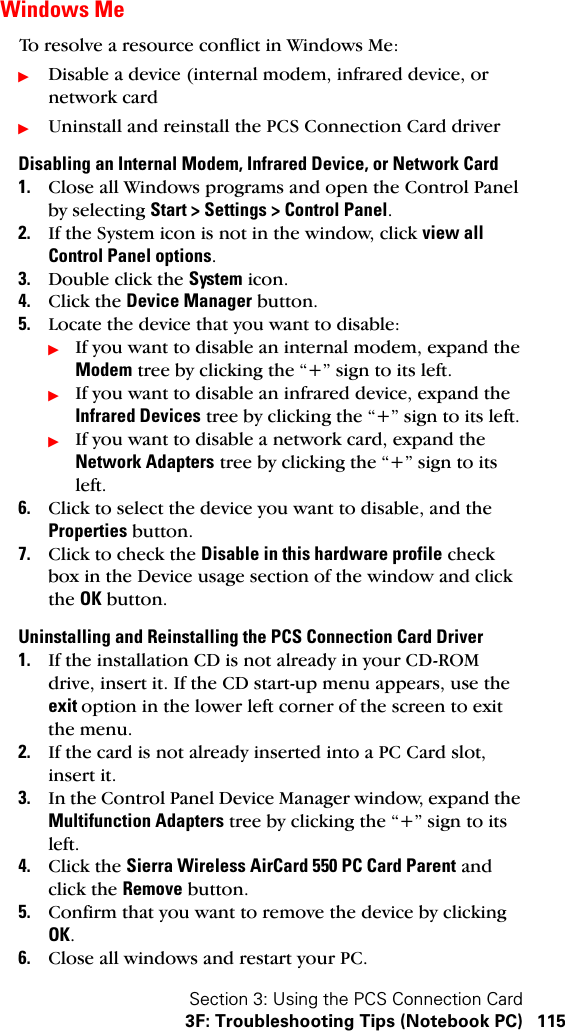 Section 3: Using the PCS Connection Card3F: Troubleshooting Tips (Notebook PC) 115Windows MeTo resolve a resource conflict in Windows Me:ᮣDisable a device (internal modem, infrared device, or network cardᮣUninstall and reinstall the PCS Connection Card driverDisabling an Internal Modem, Infrared Device, or Network Card1. Close all Windows programs and open the Control Panel by selecting Start &gt; Settings &gt; Control Panel.2. If the System icon is not in the window, click view all Control Panel options.3. Double click the System icon.4. Click the Device Manager button.5. Locate the device that you want to disable:ᮣIf you want to disable an internal modem, expand the Modem tree by clicking the “+” sign to its left. ᮣIf you want to disable an infrared device, expand the Infrared Devices tree by clicking the “+” sign to its left. ᮣIf you want to disable a network card, expand the Network Adapters tree by clicking the “+” sign to its left.  6. Click to select the device you want to disable, and the Properties button. 7. Click to check the Disable in this hardware profile check box in the Device usage section of the window and click the OK button.Uninstalling and Reinstalling the PCS Connection Card Driver1. If the installation CD is not already in your CD-ROM drive, insert it. If the CD start-up menu appears, use the exit option in the lower left corner of the screen to exit the menu.2. If the card is not already inserted into a PC Card slot, insert it.3. In the Control Panel Device Manager window, expand the Multifunction Adapters tree by clicking the “+” sign to its left.4. Click the Sierra Wireless AirCard 550 PC Card Parent and click the Remove button.5. Confirm that you want to remove the device by clicking OK.6. Close all windows and restart your PC.