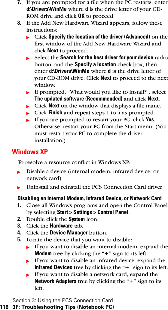 Section 3: Using the PCS Connection Card116 3F: Troubleshooting Tips (Notebook PC)7. If you are prompted for a file when the PC restarts, enter d:\Drivers\WinMe where d is the drive letter of your CD-ROM drive and click OK to proceed.8. If the Add New Hardware Wizard appears, follow these instructions:ᮣClick Specify the location of the driver (Advanced) on the first window of the Add New Hardware Wizard and click Next to proceed.ᮣSelect the Search for the best driver for your device radio button, and the Specify a location check box, then enter d:\Drivers\WinMe where d is the drive letter of your CD-ROM drive. Click Next to proceed to the next window.ᮣIf prompted, “What would you like to install?”, select The updated software (Recommended) and click Next.ᮣClick Next on the window that displays a file name.ᮣClick Finish and repeat steps 1 to 4 as prompted.ᮣIf you are prompted to restart your PC, click Yes. Otherwise, restart your PC from the Start menu. (You must restart your PC to complete the driver installation.)Windows XPTo resolve a resource conflict in Windows XP:ᮣDisable a device (internal modem, infrared device, or network card)ᮣUninstall and reinstall the PCS Connection Card driverDisabling an Internal Modem, Infrared Device, or Network Card1. Close all Windows programs and open the Control Panel by selecting Start &gt; Settings &gt; Control Panel.2. Double click the System icon.3. Click the Hardware tab.4. Click the Device Manager button.5. Locate the device that you want to disable:ᮣIf you want to disable an internal modem, expand the Modem tree by clicking the “+” sign to its left. ᮣIf you want to disable an infrared device, expand the Infrared Devices tree by clicking the “+” sign to its left. ᮣIf you want to disable a network card, expand the Network Adapters tree by clicking the “+” sign to its left. 
