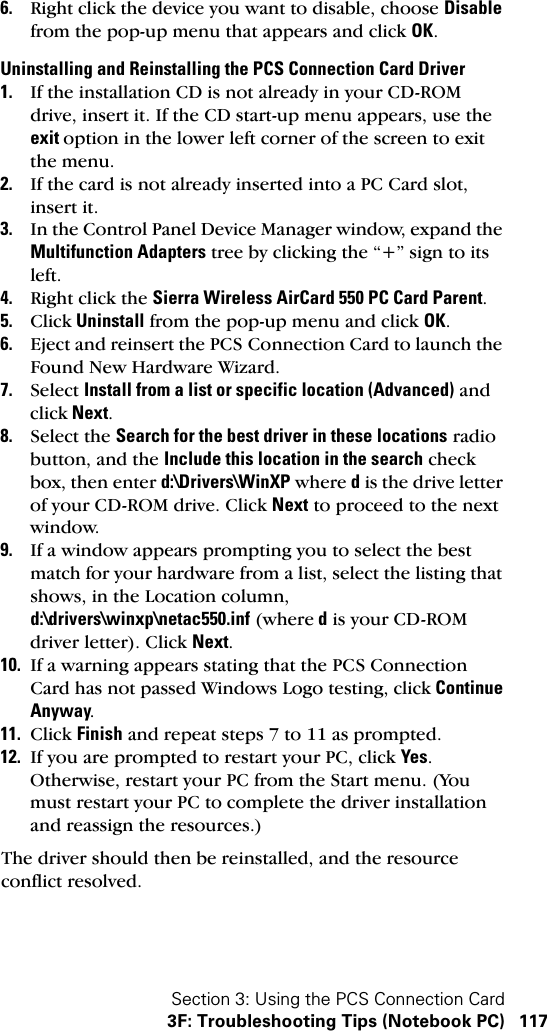 Section 3: Using the PCS Connection Card3F: Troubleshooting Tips (Notebook PC) 1176. Right click the device you want to disable, choose Disable from the pop-up menu that appears and click OK.Uninstalling and Reinstalling the PCS Connection Card Driver1. If the installation CD is not already in your CD-ROM drive, insert it. If the CD start-up menu appears, use the exit option in the lower left corner of the screen to exit the menu.2. If the card is not already inserted into a PC Card slot, insert it.3. In the Control Panel Device Manager window, expand the Multifunction Adapters tree by clicking the “+” sign to its left.4. Right click the Sierra Wireless AirCard 550 PC Card Parent.5. Click Uninstall from the pop-up menu and click OK.6. Eject and reinsert the PCS Connection Card to launch the Found New Hardware Wizard.7. Select Install from a list or specific location (Advanced) and click Next.8. Select the Search for the best driver in these locations radio button, and the Include this location in the search check box, then enter d:\Drivers\WinXP where d is the drive letter of your CD-ROM drive. Click Next to proceed to the next window.9. If a window appears prompting you to select the best match for your hardware from a list, select the listing that shows, in the Location column, d:\drivers\winxp\netac550.inf (where d is your CD-ROM driver letter). Click Next.10. If a warning appears stating that the PCS Connection Card has not passed Windows Logo testing, click Continue Anyway.11. Click Finish and repeat steps 7 to 11 as prompted.12. If you are prompted to restart your PC, click Yes. Otherwise, restart your PC from the Start menu. (You must restart your PC to complete the driver installation and reassign the resources.)The driver should then be reinstalled, and the resource conflict resolved.