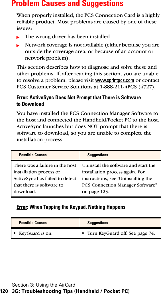Section 3: Using the AirCard120 3G: Troubleshooting Tips (Handheld / Pocket PC)Problem Causes and SuggestionsWhen properly installed, the PCS Connection Card is a highly reliable product. Most problems are caused by one of these issues:ᮣThe wrong driver has been installed.ᮣNetwork coverage is not available (either because you are outside the coverage area, or because of an account or network problem).This section describes how to diagnose and solve these and other problems. If, after reading this section, you are unable to resolve a problem, please visit www.sprintpcs.com or contact PCS Customer Service Solutions at 1-888-211-4PCS (4727).Error: ActiveSync Does Not Prompt that There is Software to DownloadYou have installed the PCS Connection Manager Software to the host and connected the Handheld/Pocket PC to the host. ActiveSync launches but does NOT prompt that there is software to download, so you are unable to complete the installation process.Error: When Tapping the Keypad, Nothing HappensPossible Causes SuggestionsThere was a failure in the host installation process or ActiveSync has failed to detect that there is software to download.Uninstall the software and start the installation process again. For instructions, see ‘Uninstalling the PCS Connection Manager Software” on page 123.Possible Causes Suggestions•KeyGuard is on. •Turn KeyGuard off. See page 74.