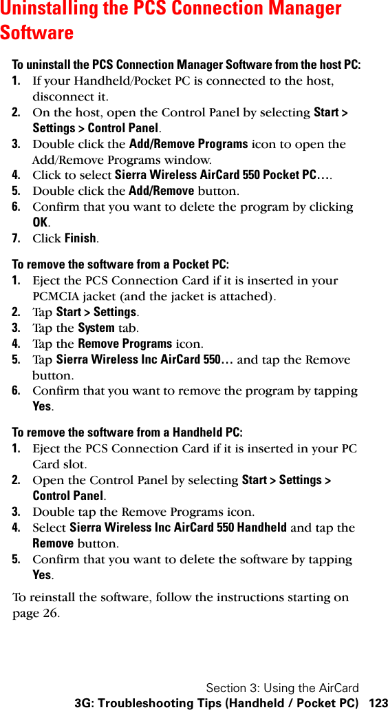 Section 3: Using the AirCard3G: Troubleshooting Tips (Handheld / Pocket PC) 123Uninstalling the PCS Connection Manager SoftwareTo uninstall the PCS Connection Manager Software from the host PC:1. If your Handheld/Pocket PC is connected to the host, disconnect it.2. On the host, open the Control Panel by selecting Start &gt; Settings &gt; Control Panel.3. Double click the Add/Remove Programs icon to open the Add/Remove Programs window.4. Click to select Sierra Wireless AirCard 550 Pocket PC….5. Double click the Add/Remove button.6. Confirm that you want to delete the program by clicking OK.7. Click Finish.To remove the software from a Pocket PC:1. Eject the PCS Connection Card if it is inserted in your PCMCIA jacket (and the jacket is attached).2. Tap  Start &gt; Settings.3. Tap  the  System tab.4. Tap  the  Remove Programs icon.5. Tap  Sierra Wireless Inc AirCard 550… and tap the Remove button.6. Confirm that you want to remove the program by tapping Yes.To remove the software from a Handheld PC:1. Eject the PCS Connection Card if it is inserted in your PC Card slot.2. Open the Control Panel by selecting Start &gt; Settings &gt; Control Panel.3. Double tap the Remove Programs icon.4. Select Sierra Wireless Inc AirCard 550 Handheld and tap the Remove button.5. Confirm that you want to delete the software by tapping Yes.To reinstall the software, follow the instructions starting on page 26.