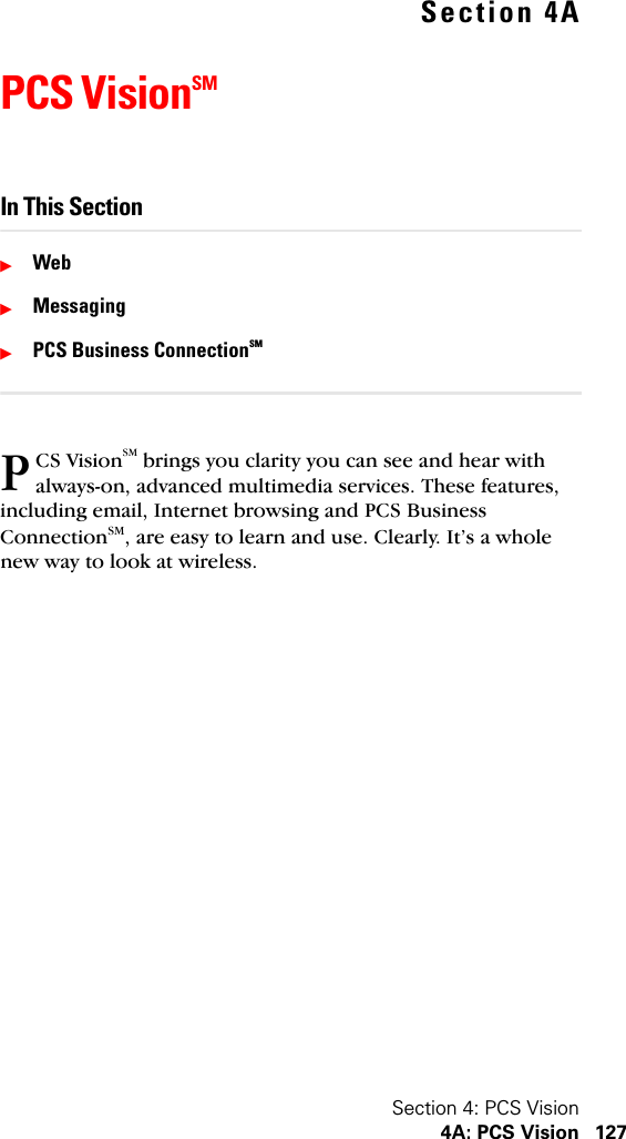 Section 4: PCS Vision4A: PCS Vision 127Section 4APCS VisionSMIn This SectionᮣWebᮣMessagingᮣPCS Business ConnectionSMCS VisionSM brings you clarity you can see and hear with always-on, advanced multimedia services. These features, including email, Internet browsing and PCS Business ConnectionSM, are easy to learn and use. Clearly. It’s a whole new way to look at wireless.P