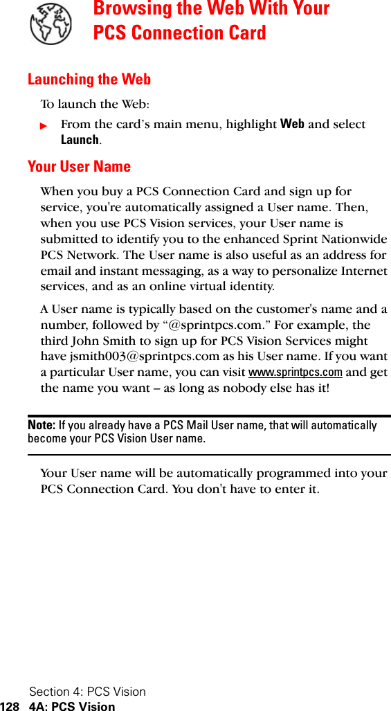 Section 4: PCS Vision128 4A: PCS VisionBrowsing the Web With Your PCS Connection CardLaunching the WebTo l aun ch t he We b:ᮣFrom the card’s main menu, highlight Web and select Launch.Your User NameWhen you buy a PCS Connection Card and sign up for service, you&apos;re automatically assigned a User name. Then, when you use PCS Vision services, your User name is submitted to identify you to the enhanced Sprint Nationwide PCS Network. The User name is also useful as an address for email and instant messaging, as a way to personalize Internet services, and as an online virtual identity.A User name is typically based on the customer&apos;s name and a number, followed by “@sprintpcs.com.” For example, the third John Smith to sign up for PCS Vision Services might have jsmith003@sprintpcs.com as his User name. If you want a particular User name, you can visit www.sprintpcs.com and get the name you want – as long as nobody else has it!Note: If you already have a PCS Mail User name, that will automatically become your PCS Vision User name.Your User name will be automatically programmed into your PCS Connection Card. You don&apos;t have to enter it.