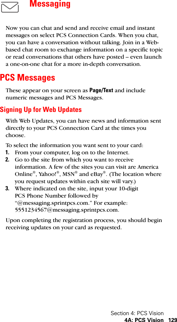 Section 4: PCS Vision4A: PCS Vision 129MessagingNow you can chat and send and receive email and instant messages on select PCS Connection Cards. When you chat, you can have a conversation without talking. Join in a Web-based chat room to exchange information on a specific topic or read conversations that others have posted – even launch a one-on-one chat for a more in-depth conversation.PCS Messages These appear on your screen as Page/Text and include numeric messages and PCS Messages.Signing Up for Web UpdatesWith Web Updates, you can have news and information sent directly to your PCS Connection Card at the times you choose.To select the information you want sent to your card:1. From your computer, log on to the Internet.2. Go to the site from which you want to receive information. A few of the sites you can visit are America Online®, Yahoo!®, MSN® and eBay®. (The location where you request updates within each site will vary.)3. Where indicated on the site, input your 10-digit PCS Phone Number followed by “@messaging.sprintpcs.com.” For example: 5551234567@messaging.sprintpcs.com.Upon completing the registration process, you should begin receiving updates on your card as requested.