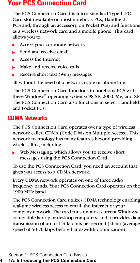 Section 1: PCS Connection Card Basics4 1A: Introducing the PCS Connection CardYour PCS Connection CardThe PCS Connection Card fits into a standard Type II PC Card slot (available on most notebook PCs, Handheld PCS and, through an accessory, on Pocket PCs) and functions as a wireless network card and a mobile phone. This card allows you to:ᮣAccess your corporate networkᮣSend and receive emailᮣAccess the InternetᮣMake and receive voice callsᮣReceive short text (Web) messagesall without the need of a network cable or phone line. The PCS Connection Card functions in notebook PCS with these Windows® operating systems: 98 SE, 2000, Me, and XP. The PCS Connection Card also functions in select Handheld and Pocket PCs.CDMA NetworksThe PCS Connection Card operates over a type of wireless network called CDMA (Code Division Multiple Access). This network technology has many features beyond providing a wireless link, including:ᮣWeb Messaging, which allows you to receive short messages using the PCS Connection Card.To use the PCS Connection Card, you need an account that gives you access to a CDMA network. Every CDMA network operates on one of three radio frequency bands. Your PCS Connection Card operates on the 1900 MHz band.The PCS Connection Card utilizes CDMA technology enabling real-time wireless access to email, the Internet or your company network. The card runs on most current Windows-compatible laptop or desktop computers, and it provides data transmission of up to 144 kilobits per second (kbps) (average speed of 50-70 kbps before bandswidth optimization).