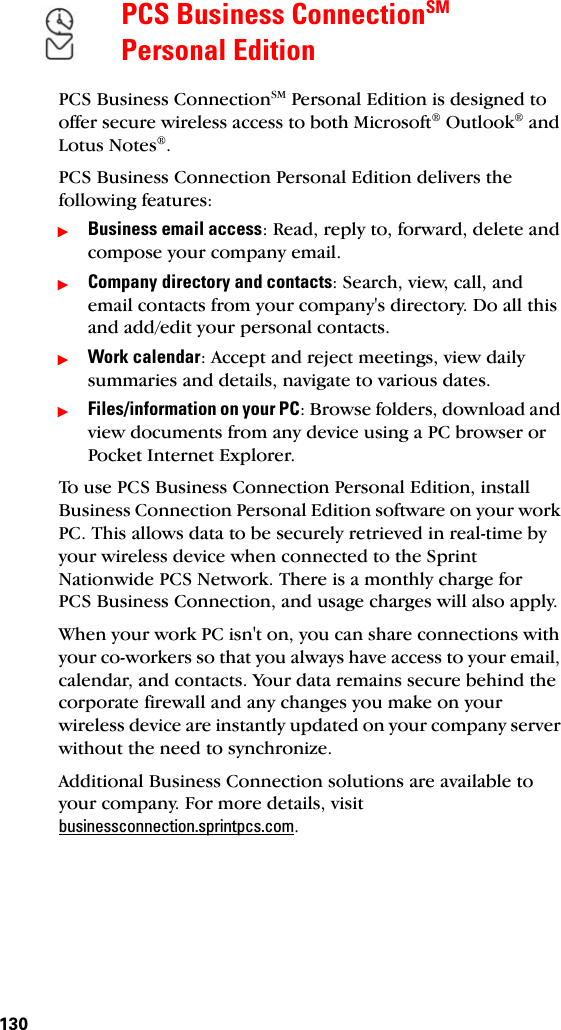 130PCS Business ConnectionSM Personal EditionPCS Business ConnectionSM Personal Edition is designed to offer secure wireless access to both Microsoft® Outlook® and Lotus Notes®.PCS Business Connection Personal Edition delivers the following features:ᮣBusiness email access: Read, reply to, forward, delete and compose your company email.ᮣCompany directory and contacts: Search, view, call, and email contacts from your company&apos;s directory. Do all this and add/edit your personal contacts.ᮣWork calendar: Accept and reject meetings, view daily summaries and details, navigate to various dates.ᮣFiles/information on your PC: Browse folders, download and view documents from any device using a PC browser or Pocket Internet Explorer.To use PCS Business Connection Personal Edition, install Business Connection Personal Edition software on your work PC. This allows data to be securely retrieved in real-time by your wireless device when connected to the Sprint Nationwide PCS Network. There is a monthly charge for PCS Business Connection, and usage charges will also apply.When your work PC isn&apos;t on, you can share connections with your co-workers so that you always have access to your email, calendar, and contacts. Your data remains secure behind the corporate firewall and any changes you make on your wireless device are instantly updated on your company server without the need to synchronize.Additional Business Connection solutions are available to your company. For more details, visit businessconnection.sprintpcs.com.