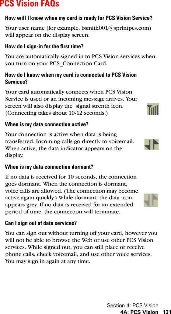 Section 4: PCS Vision4A: PCS Vision 131PCS Vision FAQsHow will I know when my card is ready for PCS Vision Service?Your user name (for example, bsmith001@sprintpcs.com) will appear on the display screen.How do I sign-in for the first time?You are automatically signed in to PCS Vision services when you turn on your PCS_Connection Card.How do I know when my card is connected to PCS Vision Services?Your card automatically connects when PCS Vision Service is used or an incoming message arrives. Your screen will also display the  signal strenth icon. (Connecting takes about 10-12 seconds.)When is my data connection active?Your connection is active when data is being transferred. Incoming calls go directly to voicemail. When active, the data indicator appears on the display.When is my data connection dormant?If no data is received for 10 seconds, the connection goes dormant. When the connection is dormant, voice calls are allowed. (The connection may become active again quickly.) While dormant, the data icon appears grey. If no data is received for an extended period of time, the connection will terminate.Can I sign out of data services?You can sign out without turning off your card, however you will not be able to browse the Web or use other PCS Vision services. While signed out, you can still place or receive phone calls, check voicemail, and use other voice services. You may sign in again at any time. 