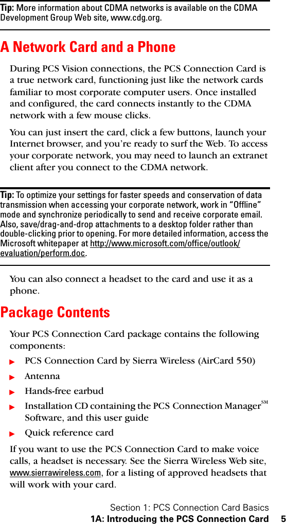 Section 1: PCS Connection Card Basics1A: Introducing the PCS Connection Card 5Tip: More information about CDMA networks is available on the CDMA Development Group Web site, www.cdg.org.A Network Card and a PhoneDuring PCS Vision connections, the PCS Connection Card is a true network card, functioning just like the network cards familiar to most corporate computer users. Once installed and configured, the card connects instantly to the CDMA network with a few mouse clicks.You can just insert the card, click a few buttons, launch your Internet browser, and you’re ready to surf the Web. To access your corporate network, you may need to launch an extranet client after you connect to the CDMA network.Tip: To optimize your settings for faster speeds and conservation of data transmission when accessing your corporate network, work in “Offline” mode and synchronize periodically to send and receive corporate email. Also, save/drag-and-drop attachments to a desktop folder rather than double-clicking prior to opening. For more detailed information, access the Microsoft whitepaper at http://www.microsoft.com/office/outlook/evaluation/perform.doc.You can also connect a headset to the card and use it as a phone.Package ContentsYour PCS Connection Card package contains the following components:ᮣPCS Connection Card by Sierra Wireless (AirCard 550)ᮣAntennaᮣHands-free earbudᮣInstallation CD containing the PCS Connection ManagerSM Software, and this user guideᮣQuick reference cardIf you want to use the PCS Connection Card to make voice calls, a headset is necessary. See the Sierra Wireless Web site, www.sierrawireless.com, for a listing of approved headsets that will work with your card.
