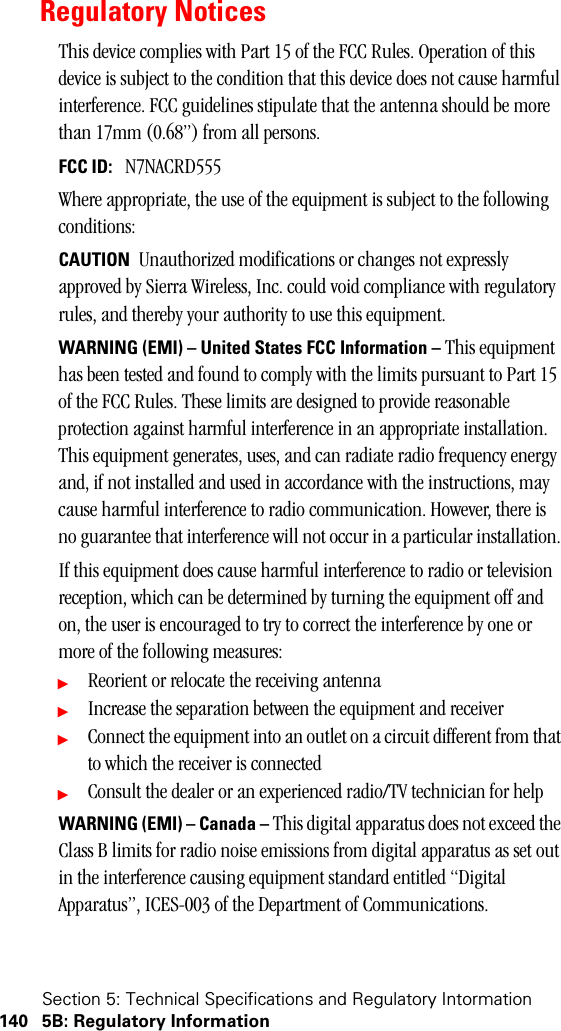 Section 5: Technical Specifications and Regulatory Intormation140 5B: Regulatory InformationRegulatory NoticesThis device complies with Part 15 of the FCC Rules. Operation of this device is subject to the condition that this device does not cause harmful interference. FCC guidelines stipulate that the antenna should be more than 17mm (0.68”) from all persons.FCC ID:   N7NACRD555Where appropriate, the use of the equipment is subject to the following conditions:CAUTION  Unauthorized modifications or changes not expressly approved by Sierra Wireless, Inc. could void compliance with regulatory rules, and thereby your authority to use this equipment. WARNING (EMI) – United States FCC Information – This equipment has been tested and found to comply with the limits pursuant to Part 15 of the FCC Rules. These limits are designed to provide reasonable protection against harmful interference in an appropriate installation. This equipment generates, uses, and can radiate radio frequency energy and, if not installed and used in accordance with the instructions, may cause harmful interference to radio communication. However, there is no guarantee that interference will not occur in a particular installation. If this equipment does cause harmful interference to radio or television reception, which can be determined by turning the equipment off and on, the user is encouraged to try to correct the interference by one or more of the following measures: ᮣReorient or relocate the receiving antenna ᮣIncrease the separation between the equipment and receiver ᮣConnect the equipment into an outlet on a circuit different from that to which the receiver is connected ᮣConsult the dealer or an experienced radio/TV technician for help WARNING (EMI) – Canada – This digital apparatus does not exceed the Class B limits for radio noise emissions from digital apparatus as set out in the interference causing equipment standard entitled “Digital Apparatus”, ICES-003 of the Department of Communications. 