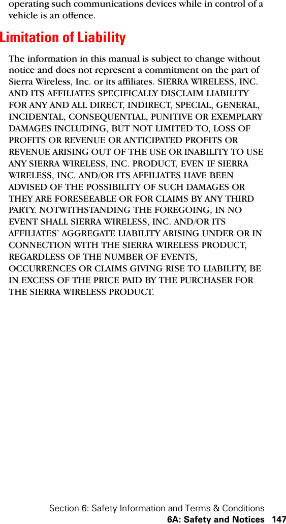 Section 6: Safety Information and Terms &amp; Conditions6A: Safety and Notices 147operating such communications devices while in control of a vehicle is an offence.Limitation of LiabilityThe information in this manual is subject to change without notice and does not represent a commitment on the part of Sierra Wireless, Inc. or its affiliates. SIERRA WIRELESS, INC. AND ITS AFFILIATES SPECIFICALLY DISCLAIM LIABILITY FOR ANY AND ALL DIRECT, INDIRECT, SPECIAL, GENERAL, INCIDENTAL, CONSEQUENTIAL, PUNITIVE OR EXEMPLARY DAMAGES INCLUDING, BUT NOT LIMITED TO, LOSS OF PROFITS OR REVENUE OR ANTICIPATED PROFITS OR REVENUE ARISING OUT OF THE USE OR INABILITY TO USE ANY SIERRA WIRELESS, INC. PRODUCT, EVEN IF SIERRA WIRELESS, INC. AND/OR ITS AFFILIATES HAVE BEEN ADVISED OF THE POSSIBILITY OF SUCH DAMAGES OR THEY ARE FORESEEABLE OR FOR CLAIMS BY ANY THIRD PARTY. NOTWITHSTANDING THE FOREGOING, IN NO EVENT SHALL SIERRA WIRELESS, INC. AND/OR ITS AFFILIATES’ AGGREGATE LIABILITY ARISING UNDER OR IN CONNECTION WITH THE SIERRA WIRELESS PRODUCT, REGARDLESS OF THE NUMBER OF EVENTS, OCCURRENCES OR CLAIMS GIVING RISE TO LIABILITY, BE IN EXCESS OF THE PRICE PAID BY THE PURCHASER FOR THE SIERRA WIRELESS PRODUCT.