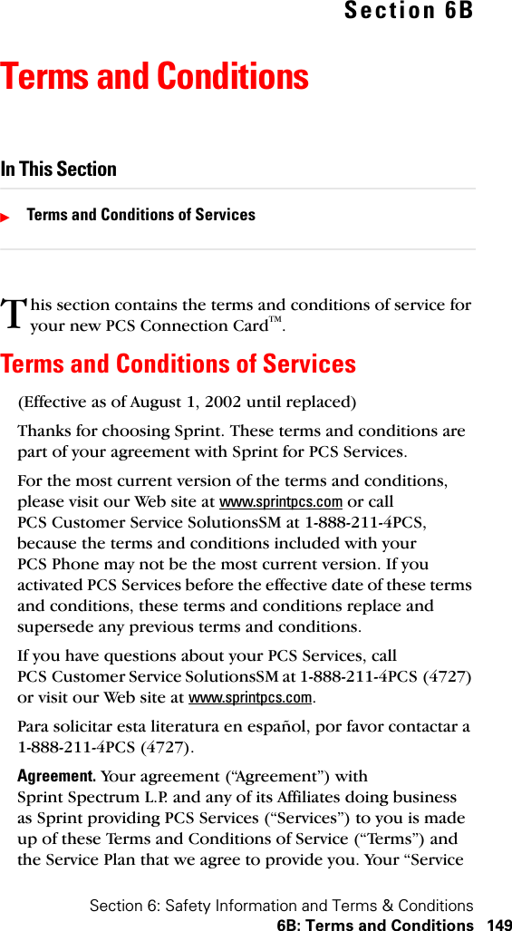 Section 6: Safety Information and Terms &amp; Conditions6B: Terms and Conditions 149Section 6BTerms and ConditionsIn This SectionᮣTerms and Conditions of Serviceshis section contains the terms and conditions of service for your new PCS Connection CardTM. Terms and Conditions of Services(Effective as of August 1, 2002 until replaced)Thanks for choosing Sprint. These terms and conditions are part of your agreement with Sprint for PCS Services. For the most current version of the terms and conditions, please visit our Web site at www.sprintpcs.com or call PCS Customer Service SolutionsSM at 1-888-211-4PCS, because the terms and conditions included with your PCS Phone may not be the most current version. If you activated PCS Services before the effective date of these terms and conditions, these terms and conditions replace and supersede any previous terms and conditions.If you have questions about your PCS Services, call PCS Customer Service SolutionsSM at 1-888-211-4PCS (4727) or visit our Web site at www.sprintpcs.com.Para solicitar esta literatura en español, por favor contactar a 1-888-211-4PCS (4727).Agreement. Your agreement (“Agreement”) with Sprint Spectrum L.P. and any of its Affiliates doing business as Sprint providing PCS Services (“Services”) to you is made up of these Terms and Conditions of Service (“Terms”) and the Service Plan that we agree to provide you. Your “Service T
