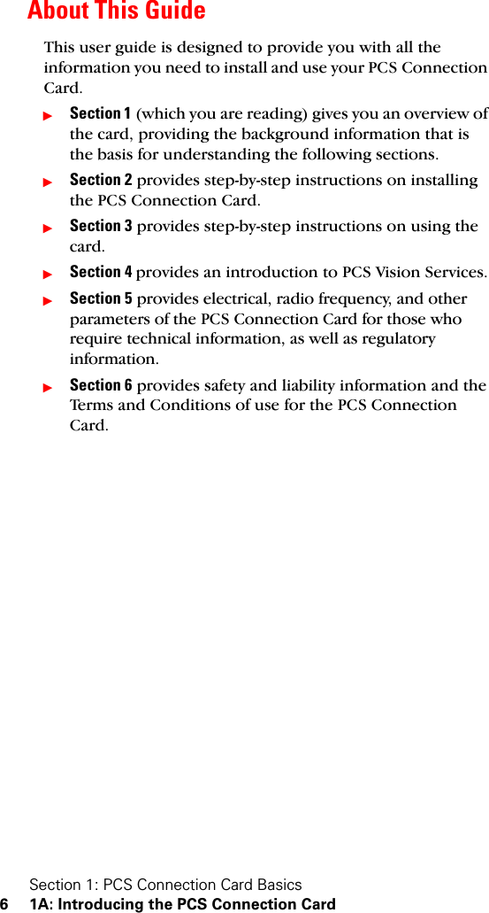 Section 1: PCS Connection Card Basics6 1A: Introducing the PCS Connection CardAbout This GuideThis user guide is designed to provide you with all the information you need to install and use your PCS Connection Card.ᮣSection 1 (which you are reading) gives you an overview of the card, providing the background information that is the basis for understanding the following sections.ᮣSection 2 provides step-by-step instructions on installing the PCS Connection Card.ᮣSection 3 provides step-by-step instructions on using the card.ᮣSection 4 provides an introduction to PCS Vision Services.ᮣSection 5 provides electrical, radio frequency, and other parameters of the PCS Connection Card for those who require technical information, as well as regulatory information.ᮣSection 6 provides safety and liability information and the Terms and Conditions of use for the PCS Connection Card. 