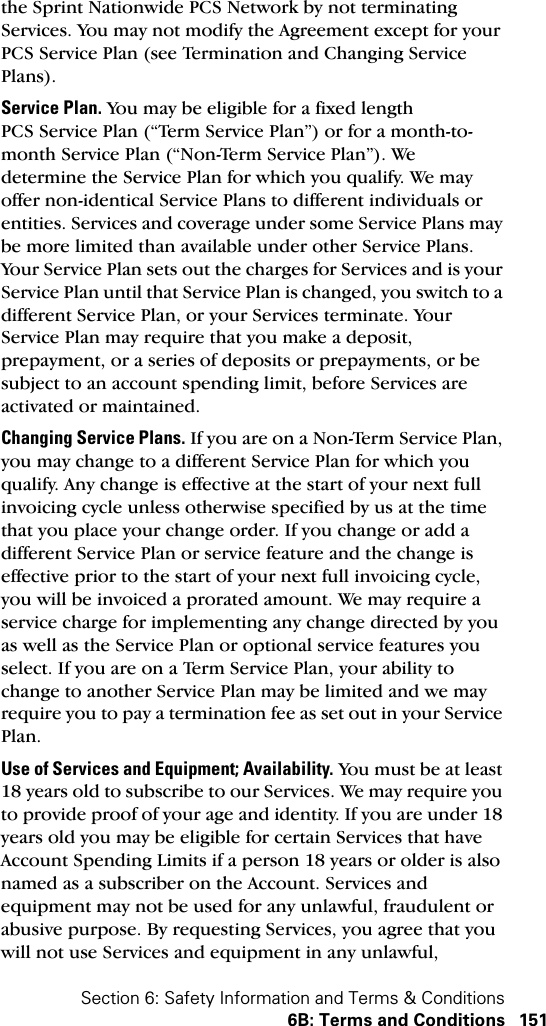 Section 6: Safety Information and Terms &amp; Conditions6B: Terms and Conditions 151the Sprint Nationwide PCS Network by not terminating Services. You may not modify the Agreement except for your PCS Service Plan (see Termination and Changing Service Plans).Service Plan. You may be eligible for a fixed length PCS Service Plan (“Term Service Plan”) or for a month-to-month Service Plan (“Non-Term Service Plan”). We determine the Service Plan for which you qualify. We may offer non-identical Service Plans to different individuals or entities. Services and coverage under some Service Plans may be more limited than available under other Service Plans. Your Service Plan sets out the charges for Services and is your Service Plan until that Service Plan is changed, you switch to a different Service Plan, or your Services terminate. Your Service Plan may require that you make a deposit, prepayment, or a series of deposits or prepayments, or be subject to an account spending limit, before Services are activated or maintained.Changing Service Plans. If you are on a Non-Term Service Plan, you may change to a different Service Plan for which you qualify. Any change is effective at the start of your next full invoicing cycle unless otherwise specified by us at the time that you place your change order. If you change or add a different Service Plan or service feature and the change is effective prior to the start of your next full invoicing cycle, you will be invoiced a prorated amount. We may require a service charge for implementing any change directed by you as well as the Service Plan or optional service features you select. If you are on a Term Service Plan, your ability to change to another Service Plan may be limited and we may require you to pay a termination fee as set out in your Service Plan.Use of Services and Equipment; Availability. You must be at least 18 years old to subscribe to our Services. We may require you to provide proof of your age and identity. If you are under 18 years old you may be eligible for certain Services that have Account Spending Limits if a person 18 years or older is also named as a subscriber on the Account. Services and equipment may not be used for any unlawful, fraudulent or abusive purpose. By requesting Services, you agree that you will not use Services and equipment in any unlawful, 
