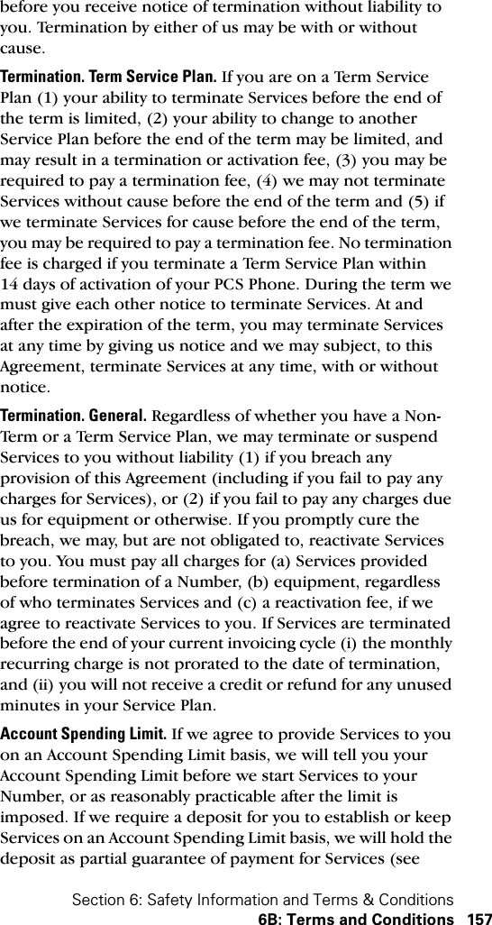 Section 6: Safety Information and Terms &amp; Conditions6B: Terms and Conditions 157before you receive notice of termination without liability to you. Termination by either of us may be with or without cause.Termination. Term Service Plan. If you are on a Term Service Plan (1) your ability to terminate Services before the end of the term is limited, (2) your ability to change to another Service Plan before the end of the term may be limited, and may result in a termination or activation fee, (3) you may be required to pay a termination fee, (4) we may not terminate Services without cause before the end of the term and (5) if we terminate Services for cause before the end of the term, you may be required to pay a termination fee. No termination fee is charged if you terminate a Term Service Plan within 14 days of activation of your PCS Phone. During the term we must give each other notice to terminate Services. At and after the expiration of the term, you may terminate Services at any time by giving us notice and we may subject, to this Agreement, terminate Services at any time, with or without notice.Termination. General. Regardless of whether you have a Non-Term or a Term Service Plan, we may terminate or suspend Services to you without liability (1) if you breach any provision of this Agreement (including if you fail to pay any charges for Services), or (2) if you fail to pay any charges due us for equipment or otherwise. If you promptly cure the breach, we may, but are not obligated to, reactivate Services to you. You must pay all charges for (a) Services provided before termination of a Number, (b) equipment, regardless of who terminates Services and (c) a reactivation fee, if we agree to reactivate Services to you. If Services are terminated before the end of your current invoicing cycle (i) the monthly recurring charge is not prorated to the date of termination, and (ii) you will not receive a credit or refund for any unused minutes in your Service Plan.Account Spending Limit. If we agree to provide Services to you on an Account Spending Limit basis, we will tell you your Account Spending Limit before we start Services to your Number, or as reasonably practicable after the limit is imposed. If we require a deposit for you to establish or keep Services on an Account Spending Limit basis, we will hold the deposit as partial guarantee of payment for Services (see 