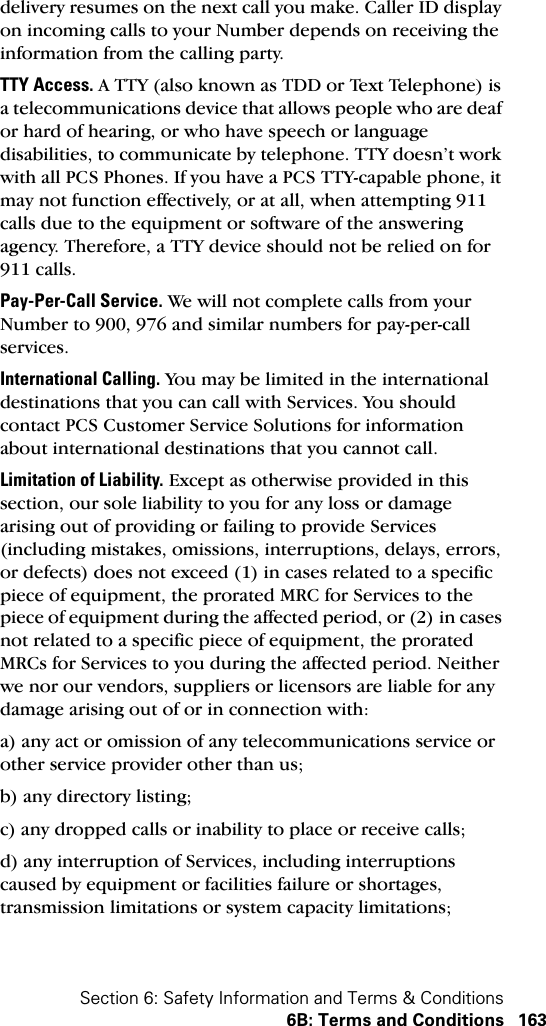 Section 6: Safety Information and Terms &amp; Conditions6B: Terms and Conditions 163delivery resumes on the next call you make. Caller ID display on incoming calls to your Number depends on receiving the information from the calling party.TTY Access. A TTY (also known as TDD or Text Telephone) is a telecommunications device that allows people who are deaf or hard of hearing, or who have speech or language disabilities, to communicate by telephone. TTY doesn’t work with all PCS Phones. If you have a PCS TTY-capable phone, it may not function effectively, or at all, when attempting 911 calls due to the equipment or software of the answering agency. Therefore, a TTY device should not be relied on for 911 calls.Pay-Per-Call Service. We will not complete calls from your Number to 900, 976 and similar numbers for pay-per-call services.International Calling. You may be limited in the international destinations that you can call with Services. You should contact PCS Customer Service Solutions for information about international destinations that you cannot call.Limitation of Liability. Except as otherwise provided in this section, our sole liability to you for any loss or damage arising out of providing or failing to provide Services (including mistakes, omissions, interruptions, delays, errors, or defects) does not exceed (1) in cases related to a specific piece of equipment, the prorated MRC for Services to the piece of equipment during the affected period, or (2) in cases not related to a specific piece of equipment, the prorated MRCs for Services to you during the affected period. Neither we nor our vendors, suppliers or licensors are liable for any damage arising out of or in connection with:a) any act or omission of any telecommunications service or other service provider other than us;b) any directory listing;c) any dropped calls or inability to place or receive calls;d) any interruption of Services, including interruptions caused by equipment or facilities failure or shortages, transmission limitations or system capacity limitations;
