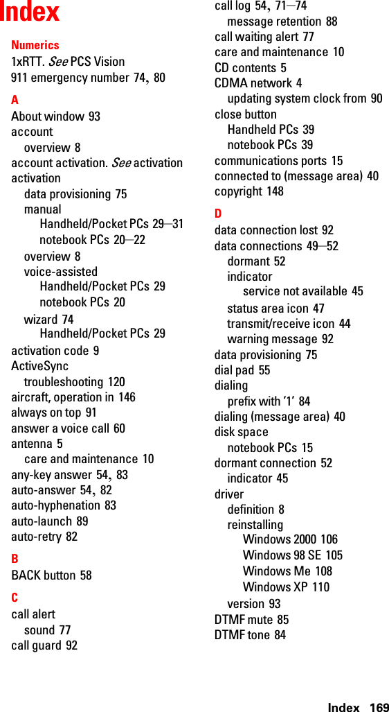 Index 169IndexNumerics1xRTT. See PCS Vision911 emergency number 74, 80AAbout window 93accountoverview 8account activation. See activationactivationdata provisioning 75manualHandheld/Pocket PCs 29–31notebook PCs 20–22overview 8voice-assistedHandheld/Pocket PCs 29notebook PCs 20wizard 74Handheld/Pocket PCs 29activation code 9ActiveSynctroubleshooting 120aircraft, operation in 146always on top 91answer a voice call 60antenna 5care and maintenance 10any-key answer 54, 83auto-answer 54, 82auto-hyphenation 83auto-launch 89auto-retry 82BBACK button 58Ccall alertsound 77call guard 92call log 54, 71–74message retention 88call waiting alert 77care and maintenance 10CD contents 5CDMA network 4updating system clock from 90close buttonHandheld PCs 39notebook PCs 39communications ports 15connected to (message area) 40copyright 148Ddata connection lost 92data connections 49–52dormant 52indicatorservice not available 45status area icon 47transmit/receive icon 44warning message 92data provisioning 75dial pad 55dialingprefix with ’1’ 84dialing (message area) 40disk spacenotebook PCs 15dormant connection 52indicator 45driverdefinition 8reinstallingWindows 2000 106Windows 98 SE 105Windows Me 108Windows XP 110version 93DTMF mute 85DTMF tone 84