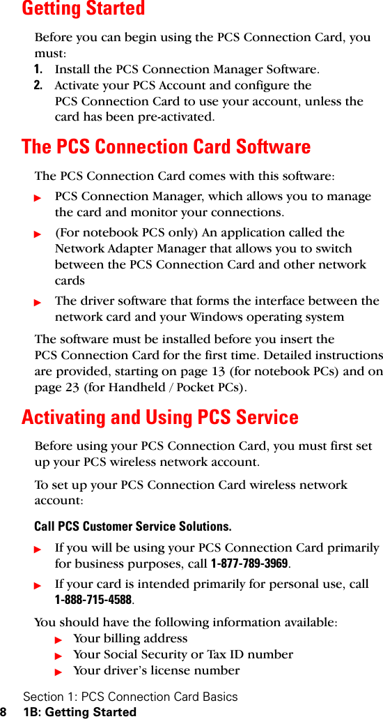 Section 1: PCS Connection Card Basics8 1B: Getting StartedGetting StartedBefore you can begin using the PCS Connection Card, you must:1. Install the PCS Connection Manager Software.2. Activate your PCS Account and configure the PCS Connection Card to use your account, unless the card has been pre-activated.The PCS Connection Card SoftwareThe PCS Connection Card comes with this software:ᮣPCS Connection Manager, which allows you to manage the card and monitor your connections.ᮣ(For notebook PCS only) An application called the Network Adapter Manager that allows you to switch between the PCS Connection Card and other network cardsᮣThe driver software that forms the interface between the network card and your Windows operating systemThe software must be installed before you insert the PCS Connection Card for the first time. Detailed instructions are provided, starting on page 13 (for notebook PCs) and on page 23 (for Handheld / Pocket PCs). Activating and Using PCS ServiceBefore using your PCS Connection Card, you must first set up your PCS wireless network account.To set up your PCS Connection Card wireless network account:Call PCS Customer Service Solutions.ᮣIf you will be using your PCS Connection Card primarily for business purposes, call 1-877-789-3969.ᮣIf your card is intended primarily for personal use, call 1-888-715-4588.You should have the following information available:ᮣYour billing addressᮣYour Social Security or Tax ID numberᮣYour driver’s license number
