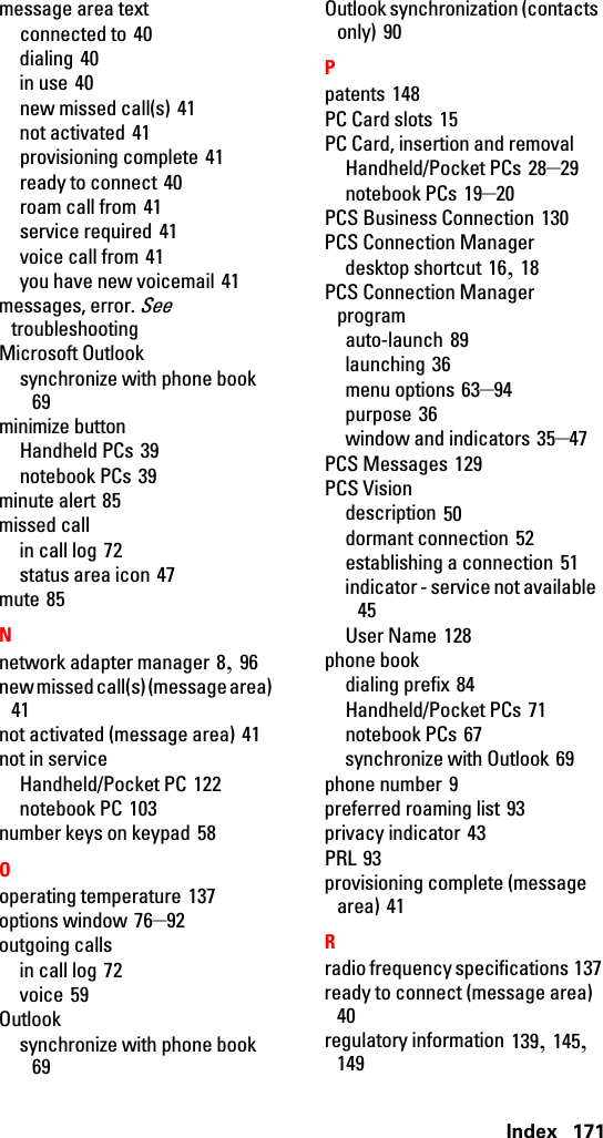 Index 171message area textconnected to 40dialing 40in use 40new missed call(s) 41not activated 41provisioning complete 41ready to connect 40roam call from 41service required 41voice call from 41you have new voicemail 41messages, error. See troubleshootingMicrosoft Outlooksynchronize with phone book 69minimize buttonHandheld PCs 39notebook PCs 39minute alert 85missed callin call log 72status area icon 47mute 85Nnetwork adapter manager 8, 96new missed call(s) (message area) 41not activated (message area) 41not in serviceHandheld/Pocket PC 122notebook PC 103number keys on keypad 58Ooperating temperature 137options window 76–92outgoing callsin call log 72voice 59Outlooksynchronize with phone book 69Outlook synchronization (contacts only) 90Ppatents 148PC Card slots 15PC Card, insertion and removalHandheld/Pocket PCs 28–29notebook PCs 19–20PCS Business Connection 130PCS Connection Managerdesktop shortcut 16, 18PCS Connection Manager programauto-launch 89launching 36menu options 63–94purpose 36window and indicators 35–47PCS Messages 129PCS Visiondescription 50dormant connection 52establishing a connection 51indicator - service not available 45User Name 128phone bookdialing prefix 84Handheld/Pocket PCs 71notebook PCs 67synchronize with Outlook 69phone number 9preferred roaming list 93privacy indicator 43PRL 93provisioning complete (message area) 41Rradio frequency specifications 137ready to connect (message area) 40regulatory information 139, 145, 149