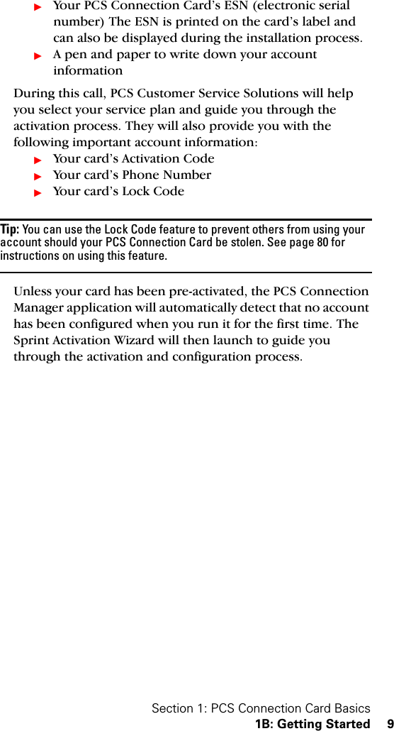 Section 1: PCS Connection Card Basics1B: Getting Started 9ᮣYour PCS Connection Card’s ESN (electronic serial number) The ESN is printed on the card’s label and can also be displayed during the installation process.ᮣA pen and paper to write down your account informationDuring this call, PCS Customer Service Solutions will help you select your service plan and guide you through the activation process. They will also provide you with the following important account information:ᮣYour card’s Activation CodeᮣYour card’s Phone NumberᮣYour card’s Lock CodeTip: You can use the Lock Code feature to prevent others from using your account should your PCS Connection Card be stolen. See page 80 for instructions on using this feature.Unless your card has been pre-activated, the PCS Connection Manager application will automatically detect that no account has been configured when you run it for the first time. The Sprint Activation Wizard will then launch to guide you through the activation and configuration process.