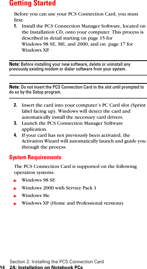 Section 2: Installing the PCS Connection Card14 2A: Installation on Notebook PCsGetting StartedBefore you can use your PCS Connection Card, you must first:1. Install the PCS Connection Manager Software, located on the Installation CD, onto your computer. This process is described in detail starting on page 15 for Windows 98 SE, ME, and 2000, and on  page 17 for Windows XP.Note: Before installing your new software, delete or uninstall any previously existing modem or dialer software from your system.Note: Do not insert the PCS Connection Card in the slot until prompted to do so by the Setup program.2. Insert the card into your computer’s PC Card slot (Sprint label facing up). Windows will detect the card and automatically install the necessary card drivers.3. Launch the PCS Connection Manager Software application.4. If your card has not previously been activated, the Activation Wizard will automatically launch and guide you through the process.System RequirementsThe PCS Connection Card is supported on the following operation systems:ᮣWindows 98 SEᮣWindows 2000 with Service Pack 1ᮣWindows MeᮣWindows XP (Home and Professional versions)