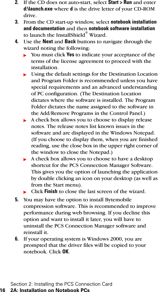 Section 2: Installing the PCS Connection Card16 2A: Installation on Notebook PCs2. If the CD does not auto-start, select Start &gt; Run and enter d:\launch.exe where d is the drive letter of your CD-ROM drive.3. From the CD start-up window, select notebook installation  and documentation and then notebook software installation to launch the InstallShield® Wizard.4. Use the Next and Back buttons to navigate through the wizard noting the following:ᮣYou must click Yes to indicate your acceptance of the terms of the license agreement to proceed with the installation.ᮣUsing the default settings for the Destination Location and Program Folder is recommended unless you have special requirements and an advanced understanding of PC configuration. (The Destination Location dictates where the software is installed. The Program Folder dictates the name assigned to the software in the Add/Remove Programs in the Control Panel.)ᮣA check box allows you to choose to display release notes. The release notes list known issues in the software and are displayed in the Windows Notepad. (If you choose to display them, when you are finished reading, use the close box in the upper right corner of the window to close the Notepad.)ᮣA check box allows you to choose to have a desktop shortcut for the PCS Connection Manager Software. This gives you the option of launching the application by double clicking an icon on your desktop (as well as from the Start menu).ᮣClick Finish to close the last screen of the wizard.5. You may have the option to install Bytemobile compression software. This is recommended to improve performance during web browsing. If you decline this option and want to install it later, you will have to uninstall the PCS Connection Manager software and reinstall it.6. If your operating system is Windows 2000, you are prompted that the driver files will be copied to your notebook. Click OK.
