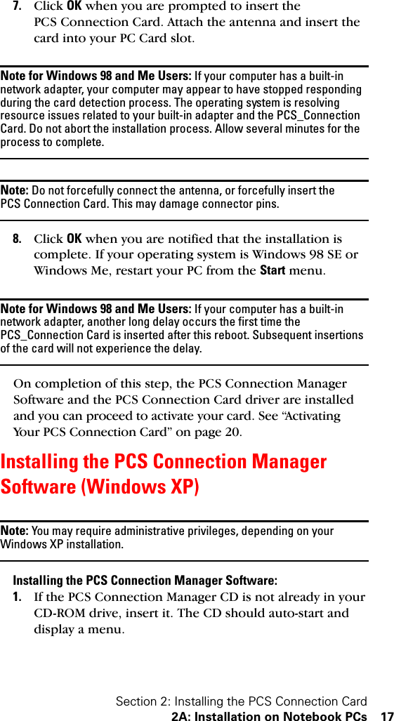 Section 2: Installing the PCS Connection Card2A: Installation on Notebook PCs 177. Click OK when you are prompted to insert the PCS Connection Card. Attach the antenna and insert the card into your PC Card slot.Note for Windows 98 and Me Users: If your computer has a built-in network adapter, your computer may appear to have stopped responding during the card detection process. The operating system is resolving resource issues related to your built-in adapter and the PCS_Connection Card. Do not abort the installation process. Allow several minutes for the process to complete.Note: Do not forcefully connect the antenna, or forcefully insert the PCS Connection Card. This may damage connector pins.8. Click OK when you are notified that the installation is complete. If your operating system is Windows 98 SE or Windows Me, restart your PC from the Start menu.Note for Windows 98 and Me Users: If your computer has a built-in network adapter, another long delay occurs the first time the PCS_Connection Card is inserted after this reboot. Subsequent insertions of the card will not experience the delay.On completion of this step, the PCS Connection Manager Software and the PCS Connection Card driver are installed and you can proceed to activate your card. See “Activating Your PCS Connection Card” on page 20.Installing the PCS Connection Manager Software (Windows XP)Note: You may require administrative privileges, depending on your Windows XP installation.Installing the PCS Connection Manager Software:1. If the PCS Connection Manager CD is not already in your CD-ROM drive, insert it. The CD should auto-start and display a menu.