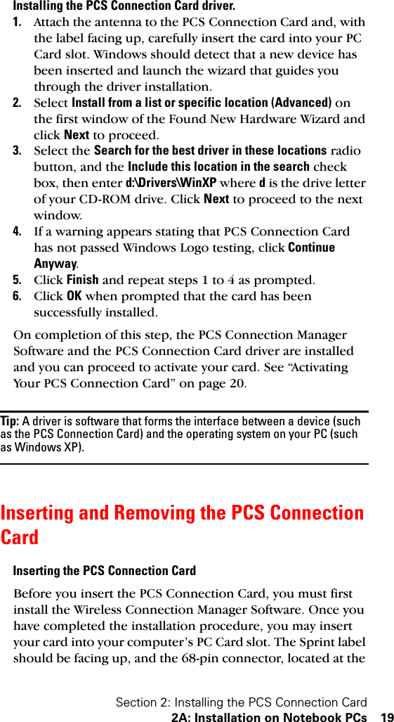 Section 2: Installing the PCS Connection Card2A: Installation on Notebook PCs 19Installing the PCS Connection Card driver.1. Attach the antenna to the PCS Connection Card and, with the label facing up, carefully insert the card into your PC Card slot. Windows should detect that a new device has been inserted and launch the wizard that guides you through the driver installation. 2. Select Install from a list or specific location (Advanced) on the first window of the Found New Hardware Wizard and click Next to proceed.3. Select the Search for the best driver in these locations radio button, and the Include this location in the search check box, then enter d:\Drivers\WinXP where d is the drive letter of your CD-ROM drive. Click Next to proceed to the next window.4. If a warning appears stating that PCS Connection Card has not passed Windows Logo testing, click Continue Anyway.5. Click Finish and repeat steps 1 to 4 as prompted.6. Click OK when prompted that the card has been successfully installed.On completion of this step, the PCS Connection Manager Software and the PCS Connection Card driver are installed and you can proceed to activate your card. See “Activating Your PCS Connection Card” on page 20.Tip: A driver is software that forms the interface between a device (such as the PCS Connection Card) and the operating system on your PC (such as Windows XP).Inserting and Removing the PCS Connection CardInserting the PCS Connection CardBefore you insert the PCS Connection Card, you must first install the Wireless Connection Manager Software. Once you have completed the installation procedure, you may insert your card into your computer’s PC Card slot. The Sprint label should be facing up, and the 68-pin connector, located at the 