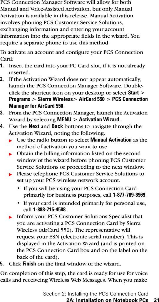 Section 2: Installing the PCS Connection Card2A: Installation on Notebook PCs 21PCS Connection Manager Software will allow for both Manual and Voice-Assisted Activation, but only Manual Activation is available in this release. Manual Activation involves phoning PCS Customer Service Solutions, exchanging information and entering your account information into the appropriate fields in the wizard. You require a separate phone to use this method.To activate an account and configure your PCS Connection Card:1. Insert the card into your PC Card slot, if it is not already inserted.2. If the Activation Wizard does not appear automatically, launch the PCS Connection Manager Software. Double-click the shortcut icon on your desktop or select Start &gt; Programs &gt; Sierra Wireless&gt; AirCard 550 &gt; PCS Connection Manager for AirCard 550. 3. From the PCS Connection Manager, launch the Activation Wizard by selecting MENU &gt; Activation Wizard.4. Use the Next and Back buttons to navigate through the Activation Wizard, noting the following:ᮣUse the radio button to select Manual Activation as the method of activation you want to use.ᮣObtain the billing information listed on the second window of the wizard before phoning PCS Customer Service Solutions or proceeding to the next window.ᮣPlease telephone PCS Customer Service Solutions to set up your PCS wireless network account.• If you will be using your PCS Connection Card primarily for business purposes, call 1-877-789-3969.• If your card is intended primarily for personal use, call 1-888-715-4588.ᮣInform your PCS Customer Solutions Specialist that you are activating a PCS Connection Card by Sierra Wireless (AirCard 550). The representative will request your ESN (electronic serial number). This is displayed in the Activation Wizard (and is printed on the PCS Connection Card box and on the label on the back of the card).5. Click Finish on the final window of the wizard. On completion of this step, the card is ready for use for voice calls and receiveing Wireless Web Messages. When you make 