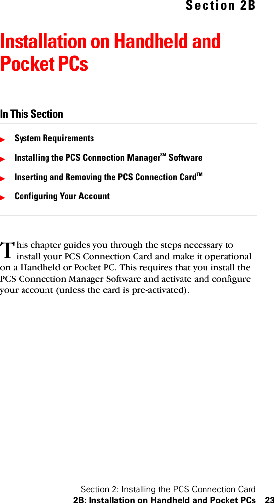 Section 2: Installing the PCS Connection Card2B: Installation on Handheld and Pocket PCs 23Section 2BInstallation on Handheld and Pocket PCsIn This SectionᮣSystem RequirementsᮣInstalling the PCS Connection ManagerSM SoftwareᮣInserting and Removing the PCS Connection CardTM ᮣConfiguring Your Accounthis chapter guides you through the steps necessary to install your PCS Connection Card and make it operational on a Handheld or Pocket PC. This requires that you install the PCS Connection Manager Software and activate and configure your account (unless the card is pre-activated).T
