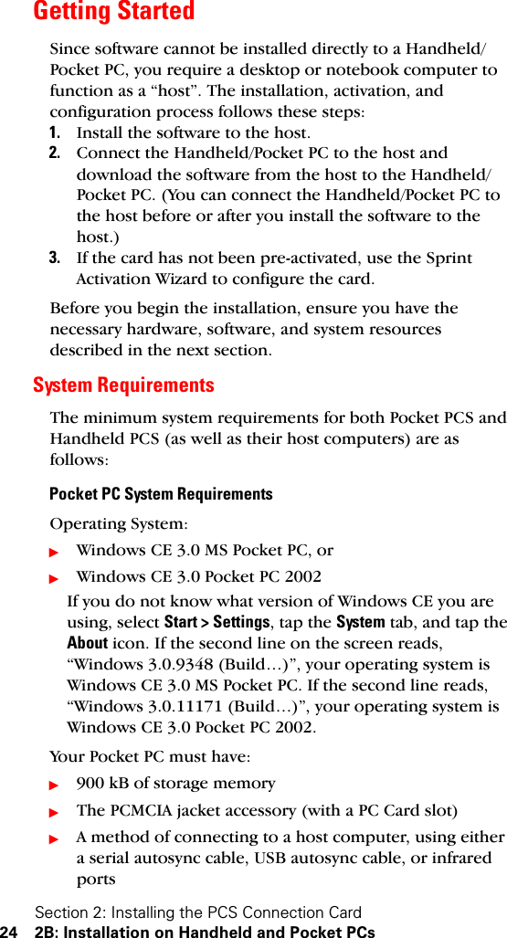 Section 2: Installing the PCS Connection Card24 2B: Installation on Handheld and Pocket PCsGetting StartedSince software cannot be installed directly to a Handheld/Pocket PC, you require a desktop or notebook computer to function as a “host”. The installation, activation, and configuration process follows these steps: 1. Install the software to the host.2. Connect the Handheld/Pocket PC to the host and download the software from the host to the Handheld/Pocket PC. (You can connect the Handheld/Pocket PC to the host before or after you install the software to the host.)3. If the card has not been pre-activated, use the Sprint Activation Wizard to configure the card.Before you begin the installation, ensure you have the necessary hardware, software, and system resources described in the next section. System RequirementsThe minimum system requirements for both Pocket PCS and Handheld PCS (as well as their host computers) are as follows:Pocket PC System RequirementsOperating System: ᮣWindows CE 3.0 MS Pocket PC, orᮣWindows CE 3.0 Pocket PC 2002If you do not know what version of Windows CE you are using, select Start &gt; Settings, tap the System tab, and tap the About icon. If the second line on the screen reads, “Windows 3.0.9348 (Build…)”, your operating system is Windows CE 3.0 MS Pocket PC. If the second line reads, “Windows 3.0.11171 (Build…)”, your operating system is Windows CE 3.0 Pocket PC 2002.Your Pocket PC must have:ᮣ900 kB of storage memoryᮣThe PCMCIA jacket accessory (with a PC Card slot)ᮣA method of connecting to a host computer, using either a serial autosync cable, USB autosync cable, or infrared ports